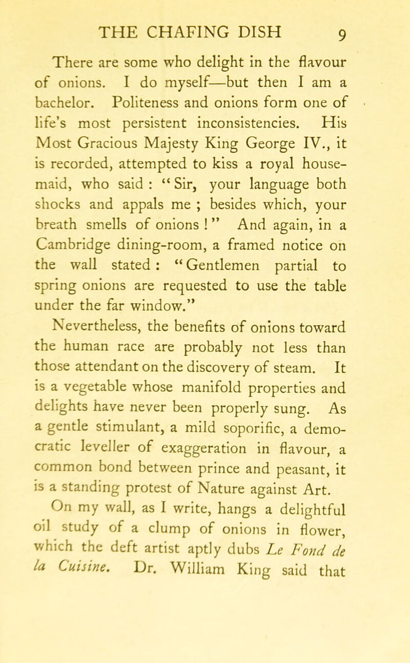 There are some who delight in the flavour of onions. I do myself—but then I am a bachelor. Politeness and onions form one of life’s most persistent inconsistencies. His Most Gracious Majesty King George IV., it is recorded, attempted to kiss a royal house- maid, who said : “ Sir, your language both shocks and appals me ; besides which, your breath smells of onions ! ” And again, in a Cambridge dining-room, a framed notice on the wall stated : “ Gentlemen partial to spring onions are requested to use the table under the far window.” Nevertheless, the benefits of onions toward the human race are probably not less than those attendant on the discovery of steam. It is a vegetable whose manifold properties and delights have never been properly sung. As a gentle stimulant, a mild soporific, a demo- cratic leveller of exaggeration in flavour, a common bond between prince and peasant, it is a standing protest of Nature against Art. On my wall, as I write, hangs a delightful oil study of a clump of onions in flower, which the deft artist aptly dubs Le Fond de la Cuisine. Dr. William King said that