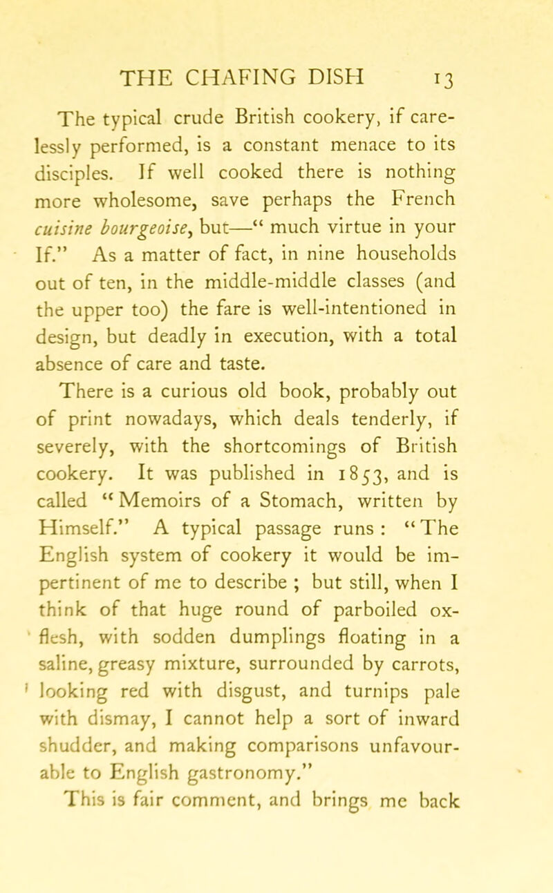The typical crude British cookery, if care- lessly performed, is a constant menace to its disciples. If well cooked there is nothing more wholesome, save perhaps the French cuisine hourgeoise^ but—“ much virtue in your If.” As a matter of fact, in nine households out of ten, in the middle-middle classes (and the upper too) the fare is well-intentioned in design, but deadly in execution, with a total absence of care and taste. There is a curious old book, probably out of print nowadays, which deals tenderly, if severely, with the shortcomings of British cookery. It was published in 1853, and is called “ Memoirs of a Stomach, written by Himself.” A typical passage runs : “ The English system of cookery it would be Im- pertinent of me to describe ; but still, when I think of that huge round of parboiled ox- ' flesh, with sodden dumplings floating in a saline, greasy mixture, surrounded by carrots, ' looking red with disgust, and turnips pale with dismay, I cannot help a sort of Inward shudder, and making comparisons unfavour- able to English gastronomy.” This is fair comment, and brings me back