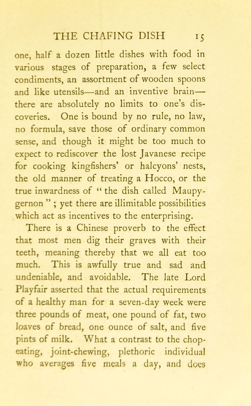 one, half a dozen little dishes with food in various stages of preparation, a few select condiments, an assortment of wooden spoons and like utensils—and an inventive brain— there are absolutely no limits to one’s dis- coveries. One is bound by no rule, no law, no formula, save those of ordinary common sense, and though It might be too much to expect to rediscover the lost Javanese recipe for cooking kingfishers’ or halcyons’ nests, the old manner of treating a Hocco, or the true inwardness of “ the dish called Maupy- gernon ” ; yet there are illimitable possibilities which act as incentives to the enterprising. There is a Chinese proverb to the effect that most men dig their graves with their teeth, meaning thereby that we all eat too much. This is awfully true and sad and undeniable, and avoidable. The late Lord Playfair asserted that the actual requirements of a healthy man for a seven-day week were three pounds of meat, one pound of fat, two loaves of bread, one ounce of salt, and five pints of milk. What a contrast to the chop- eating, joint-chewing, plethoric Individual who averages five meals a day, and does