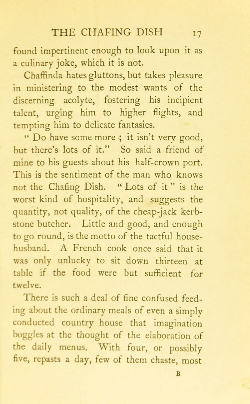 found impertinent enough to look upon it as a culinary joke, which it is not. Chaffinda hates gluttons, but takes pleasure in ministering to the modest wants of the discerning acolyte, fostering his incipient talent, urging him to higher flights, and tempting him to delicate fantasies. “ Do have some more ; it isn’t very good, but there’s lots of it.” So said a friend of mine to his guests about his half-crown port. This is the sentiment of the man who knows not the Chaflng Dish. “ Lots of it ” is the worst kind of hospitality, and suggests the quantity, not quality, of the cheap-jack kerb- stone butcher. Little and good, and enough to go round, is the motto of the tactful house- husband. A French cook once said that it was only unlucky to sit down thirteen at table if the food were but sufficient for twelve. There is such a deal of fine confused feed- ing about the ordinary meals of even a simply conducted country house that imagination boggles at the thought of the elaboration of the daily menus. With four, or possibly five, repasts a day, few of them chaste, most B