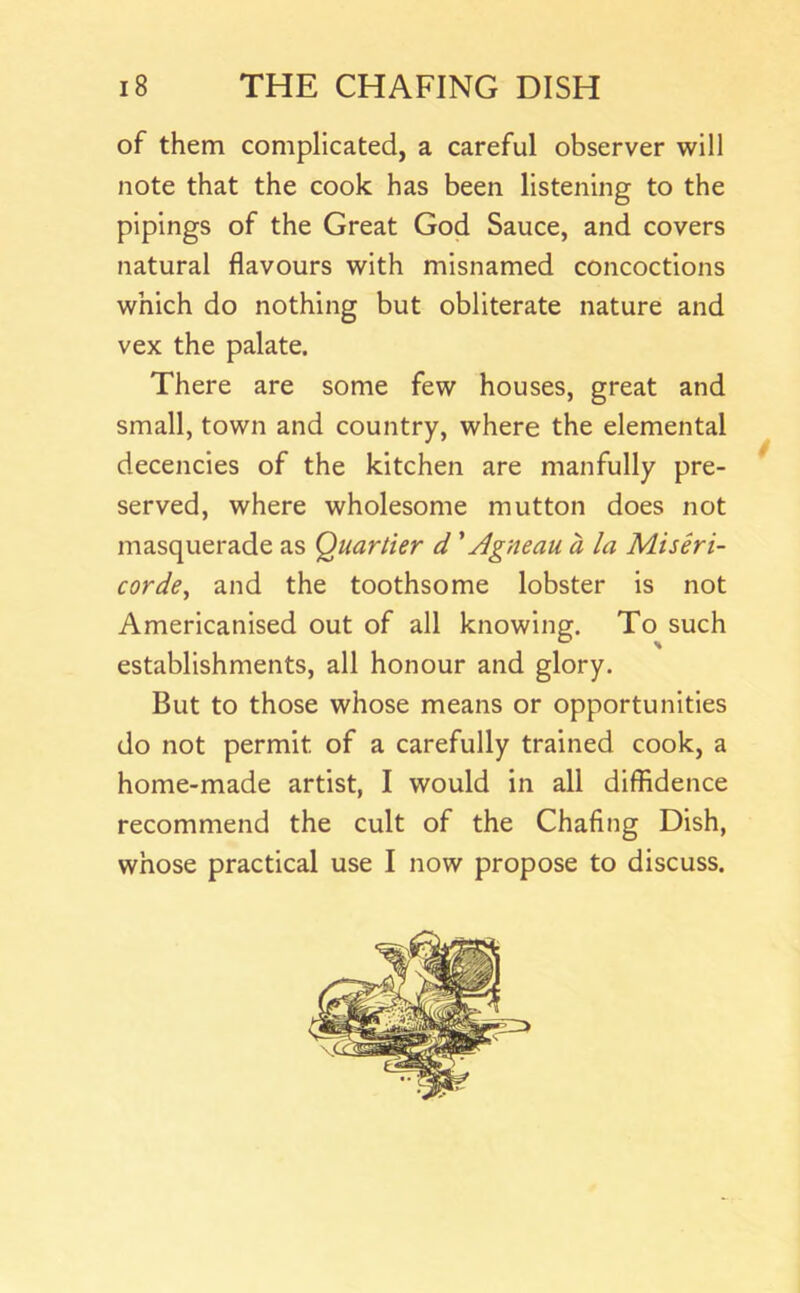 of them complicated, a careful observer will note that the cook has been listening to the pipings of the Great God Sauce, and covers natural flavours with misnamed concoctions which do nothing but obliterate nature and vex the palate. There are some few houses, great and small, town and country, where the elemental decencies of the kitchen are manfully pre- served, where wholesome mutton does not masquerade as Quartier d' Agneau a la Miseri- corde, and the toothsome lobster is not Americanised out of all knowing. To such establishments, all honour and glory. But to those whose means or opportunities do not permit of a carefully trained cook, a home-made artist, I would in all diffidence recommend the cult of the Chafing Dish, whose practical use I now propose to discuss.