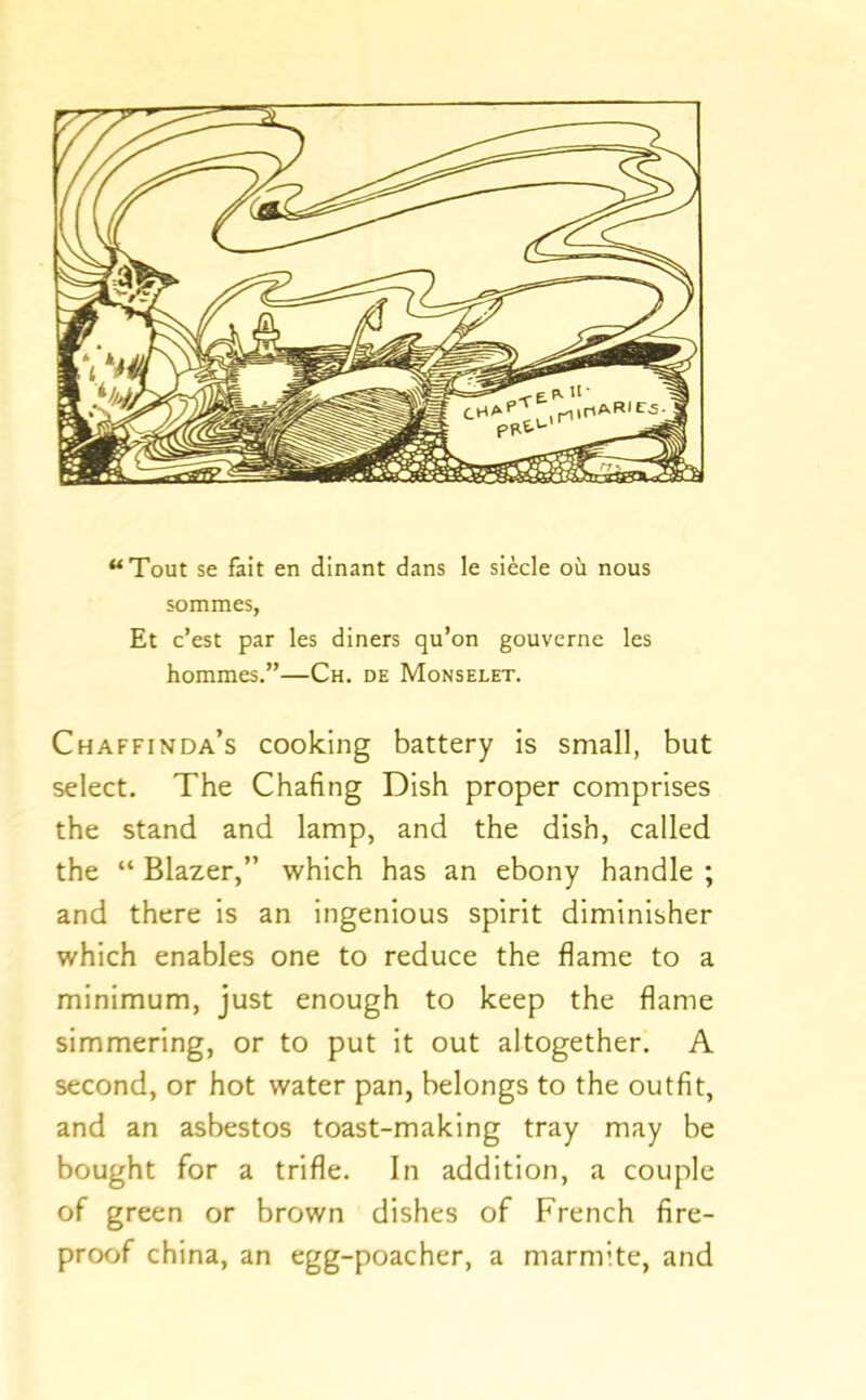 ‘‘Tout se fait en dinant dans le siecle oil nous sommes, Et c’est par les diners qu’on gouverne les hommes.”—Ch. de Monselet. Chaffinda’s cooking battery is small, but select. The Chafing Dish proper comprises the stand and lamp, and the dish, called the “ Blazer,” which has an ebony handle ; and there is an ingenious spirit diminisher which enables one to reduce the flame to a minimum, just enough to keep the flame simmering, or to put it out altogether. A second, or hot water pan, belongs to the outfit, and an asbestos toast-making tray may be bought for a trifle. In addition, a couple of green or brown dishes of French fire- proof china, an egg-poacher, a marmite, and