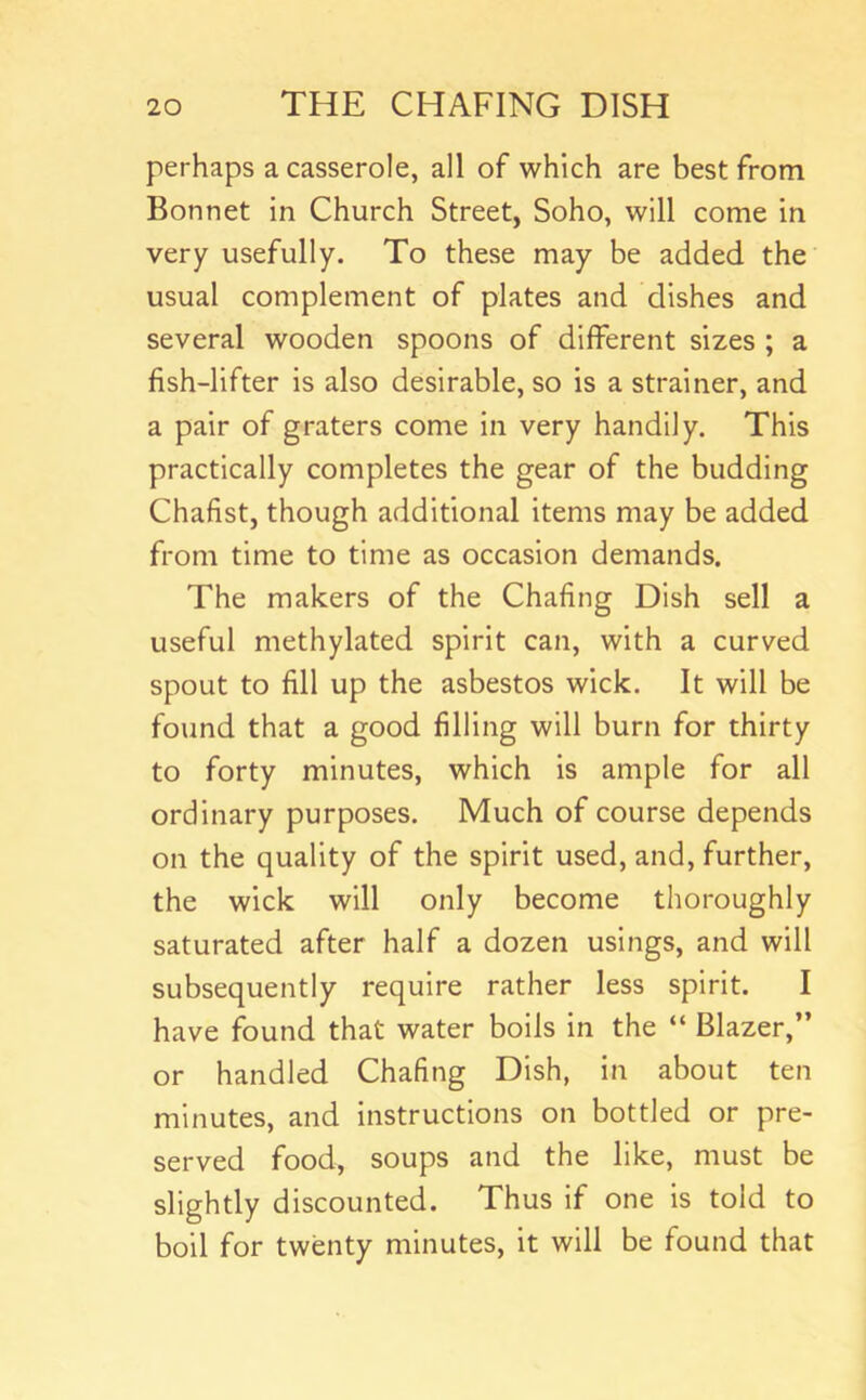 perhaps a casserole, all of which are best from Bonnet in Church Street, Soho, will come in very usefully. To these may be added the usual complement of plates and dishes and several wooden spoons of different sizes ; a fish-lifter is also desirable, so is a strainer, and a pair of graters come in very handily. This practically completes the gear of the budding Chafist, though additional items may be added from time to time as occasion demands. The makers of the Chafing Dish sell a useful methylated spirit can, with a curved spout to fill up the asbestos wick. It will be found that a good filling will burn for thirty to forty minutes, which is ample for all ordinary purposes. Much of course depends on the quality of the spirit used, and, further, the wick will only become thoroughly saturated after half a dozen usings, and will subsequently require rather less spirit. I have found that water boils in the “ Blazer,” or handled Chafing Dish, in about ten minutes, and instructions on bottled or pre- served food, soups and the like, must be slightly discounted. Thus if one is told to boil for twenty minutes, it will be found that