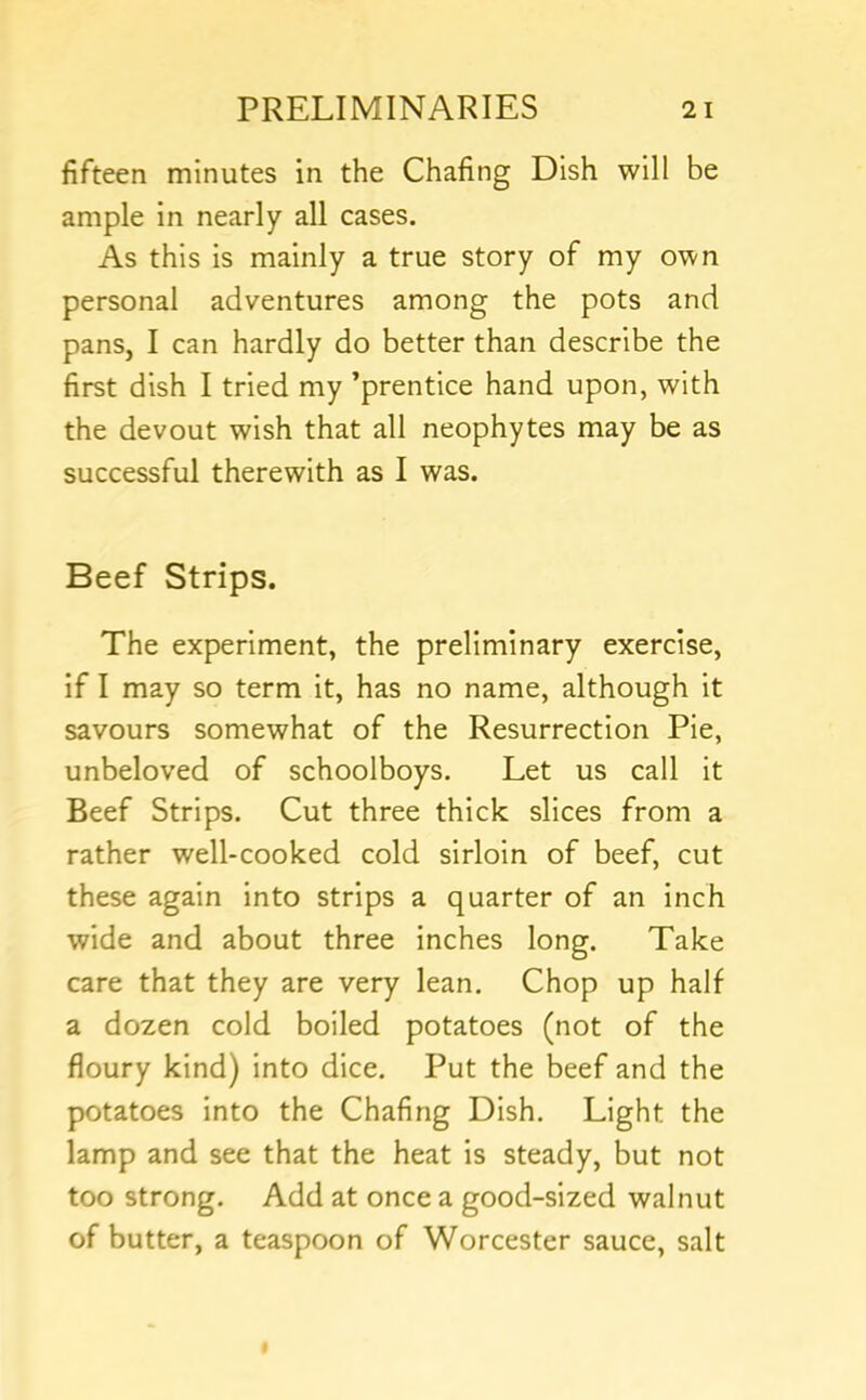 fifteen minutes in the Chafing Dish will be ample in nearly all cases. As this is mainly a true story of my own personal adventures among the pots and pans, I can hardly do better than describe the first dish I tried my ’prentice hand upon, with the devout wish that all neophytes may be as successful therewith as I was. Beef Strips. The experiment, the preliminary exercise, if I may so term it, has no name, although it savours somewhat of the Resurrection Pie, unbeloved of schoolboys. Let us call it Beef Strips. Cut three thick slices from a rather well-cooked cold sirloin of beef, cut these again into strips a quarter of an inch wide and about three inches long. Take care that they are very lean. Chop up half a dozen cold boiled potatoes (not of the floury kind) into dice. Put the beef and the potatoes into the Chafing Dish. Light the lamp and see that the heat is steady, but not too strong. Add at once a good-sized walnut of butter, a teaspoon of Worcester sauce, salt