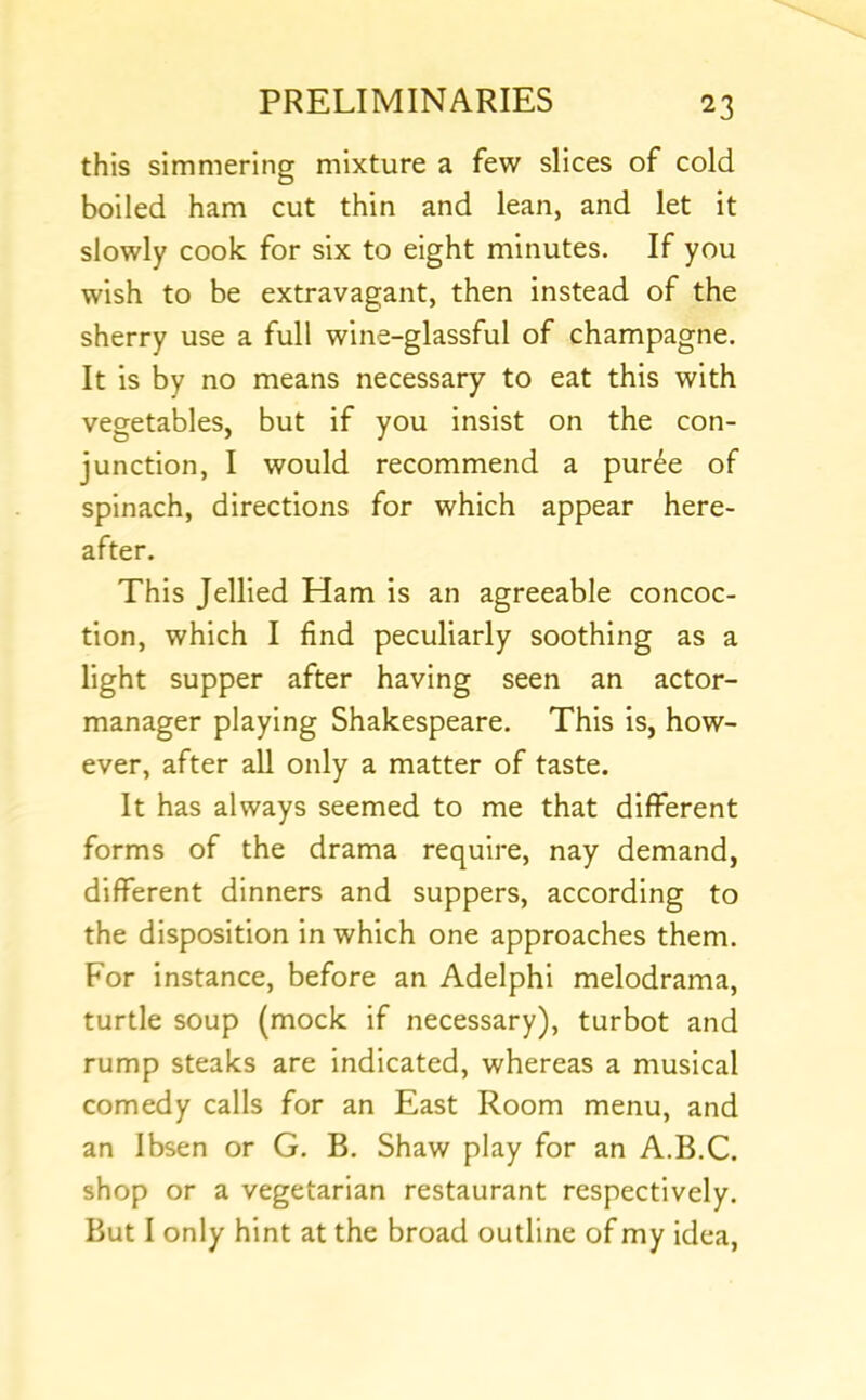 this simmering mixture a few slices of cold boiled ham cut thin and lean, and let it slowly cook for six to eight minutes. If you wish to be extravagant, then instead of the sherry use a full wine-glassful of champagne. It is by no means necessary to eat this with vegetables, but if you insist on the con- junction, I would recommend a pur6e of spinach, directions for which appear here- after. This Jellied Ham is an agreeable concoc- tion, which I find peculiarly soothing as a light supper after having seen an actor- manager playing Shakespeare. This is, how- ever, after all only a matter of taste. It has always seemed to me that different forms of the drama require, nay demand, different dinners and suppers, according to the disposition in which one approaches them. For instance, before an Adelphi melodrama, turtle soup (mock if necessary), turbot and rump steaks are indicated, whereas a musical comedy calls for an East Room menu, and an Ibsen or G. B. Shaw play for an A.B.C. shop or a vegetarian restaurant respectively. But I only hint at the broad outline of my idea.