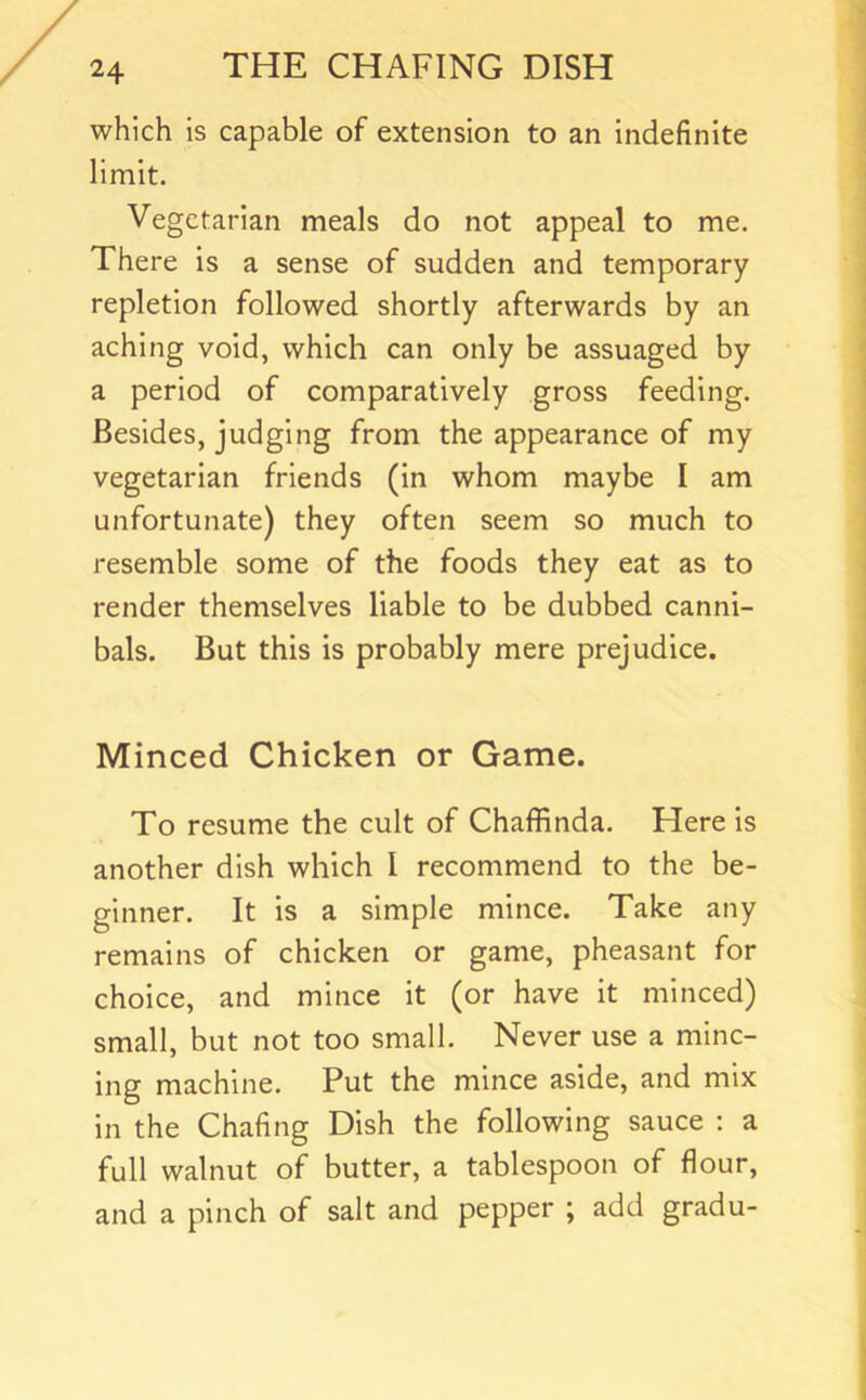 which is capable of extension to an indefinite limit. Vegetarian meals do not appeal to me. There is a sense of sudden and temporary repletion followed shortly afterwards by an aching void, which can only be assuaged by a period of comparatively gross feeding. Besides, judging from the appearance of my vegetarian friends (in whom maybe I am unfortunate) they often seem so much to resemble some of the foods they eat as to render themselves liable to be dubbed canni- bals. But this is probably mere prejudice. Minced Chicken or Game. To resume the cult of Chaflfinda. Here is another dish which 1 recommend to the be- ginner. It is a simple mince. Take any remains of chicken or game, pheasant for choice, and mince it (or have it minced) small, but not too small. Never use a minc- ing machine. Put the mince aside, and mix in the Chafing Dish the following sauce : a full walnut of butter, a tablespoon of flour, and a pinch of salt and pepper ; add gradu-