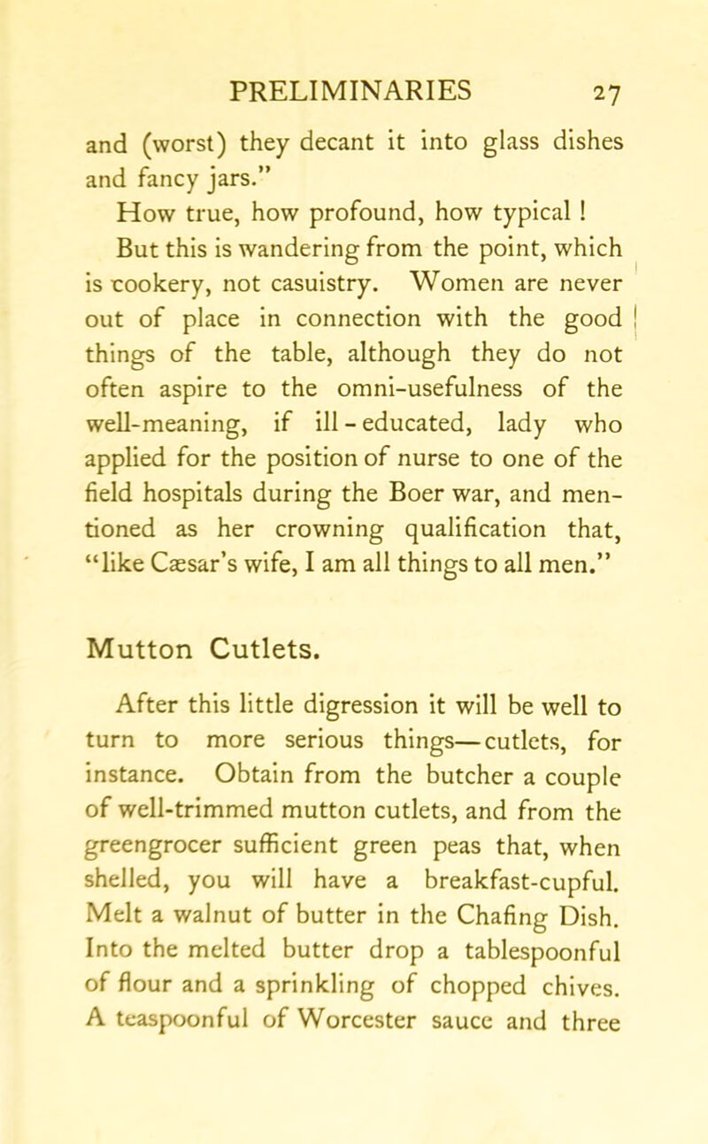and (worst) they decant it into glass dishes and fancy jars.” How true, how profound, how typical ! But this is wandering from the point, which is rookery, not casuistry. Women are never out of place in connection with the good things of the table, although they do not often aspire to the omni-usefulness of the well-meaning, if ill - educated, lady who applied for the position of nurse to one of the field hospitals during the Boer war, and men- tioned as her crowning qualification that, “like Caesar’s wife, I am all things to all men.” Mutton Cutlets. After this little digression it will be well to turn to more serious things—cutlets, for instance. Obtain from the butcher a couple of well-trimmed mutton cutlets, and from the greengrocer sufficient green peas that, when shelled, you will have a breakfast-cupful. Melt a walnut of butter In the Chafing Dish. Into the melted butter drop a tablespoonful of flour and a sprinkling of chopped chives. A tcaspoonful of Worcester sauce and three