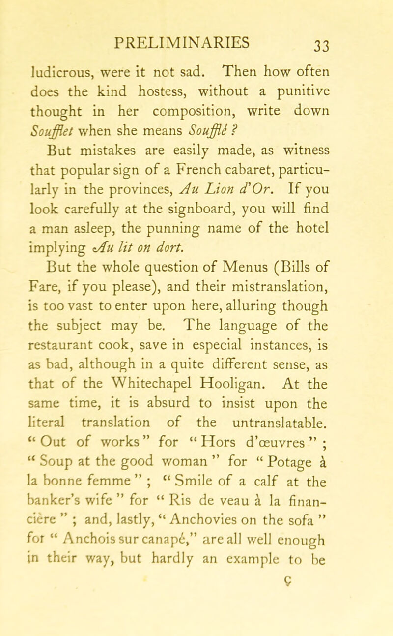 ludicrous, were it not sad. Then how often does the kind hostess, without a punitive thought in her composition, write down Soufflet when she means Souffii ? But mistakes are easily made, as witness that popular sign of a French cabaret, particu- larly in the provinces, Ju Lion d'Or. If you look carefully at the signboard, you will find a man asleep, the punning name of the hotel implying lit on dort. But the whole question of Menus (Bills of Fare, if you please), and their mistranslation, is too vast to enter upon here, alluring though the subject may be. The language of the restaurant cook, save in especial instances, is as bad, although in a quite different sense, as that of the Whitechapel Hooligan. At the same time, it is absurd to insist upon the literal translation of the untranslatable. “ Out of works ” for “ Hors d’oeuvres ” ; “ Soup at the good woman ” for “ Potage \ la bonne femme ” ; “ Smile of a calf at the banker’s wife ” for “ Ris de veau k la finan- ciere ” ; and, lastly, “ Anchovies on the sofa ” for “ Anchois sur canap6,” are all well enough in their way, but hardly an example to be