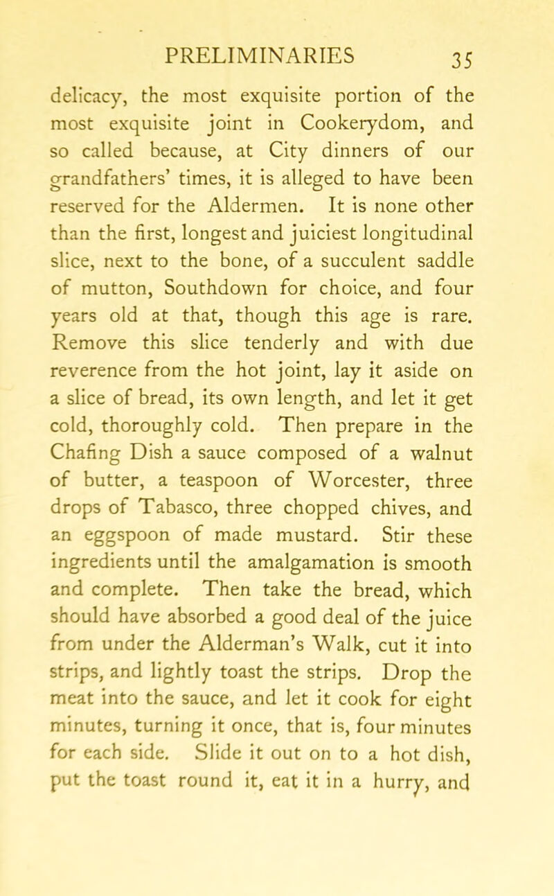 delicacy, the most exquisite portion of the most exquisite joint in Cookerydom, and so called because, at City dinners of our grandfathers’ times, it is alleged to have been reserved for the Aldermen. It is none other than the first, longest and juiciest longitudinal slice, next to the bone, of a succulent saddle of mutton. Southdown for choice, and four years old at that, though this age is rare. Remove this slice tenderly and with due reverence from the hot joint, lay it aside on a slice of bread, its own length, and let it get cold, thoroughly cold. Then prepare in the Chafing Dish a sauce composed of a walnut of butter, a teaspoon of Worcester, three drops of Tabasco, three chopped chives, and an eggspoon of made mustard. Stir these ingredients until the amalgamation is smooth and complete. Then take the bread, which should have absorbed a good deal of the juice from under the Alderman’s Walk, cut it into strips, and lightly toast the strips. Drop the meat into the sauce, and let it cook for eight minutes, turning it once, that is, four minutes for each side. Slide it out on to a hot dish, put the toast round it, eat it in a hurry, and