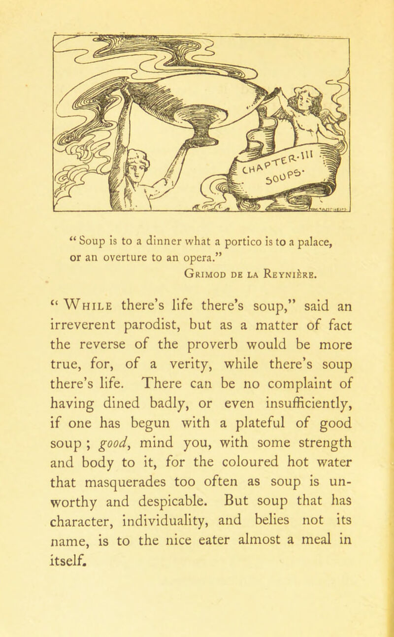 “ Soup is to a dinner what a portico is to a palace, or an overture to an opera.” Grimod de la ReyniJire. “While there’s life there’s soup,” said an irreverent parodist, but as a matter of fact the reverse of the proverb would be more true, for, of a verity, while there’s soup there’s life. There can be no complaint of having dined badly, or even insufficiently, if one has begun with a plateful of good soup ; mind you, with some strength and body to it, for the coloured hot water that masquerades too often as soup is un- worthy and despicable. But soup that has character, individuality, and belies not its name, is to the nice eater almost a meal in itself.