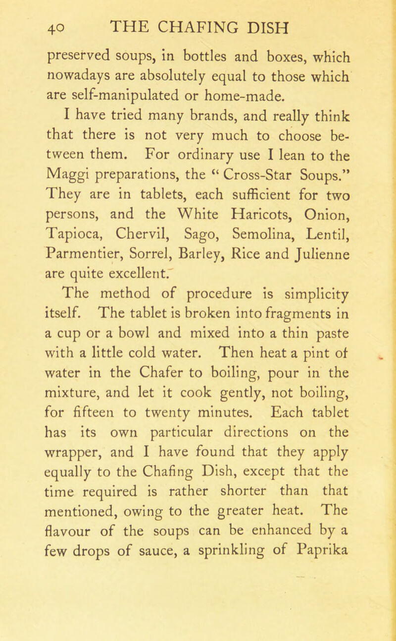 preserved soups, in bottles and boxes, which nowadays are absolutely equal to those which are self-manipulated or home-made. I have tried many brands, and really think that there is not very much to choose be- tween them. For ordinary use I lean to the Maggi preparations, the “ Cross-Star Soups.” They are in tablets, each sufficient for two persons, and the White Haricots, Onion, Tapioca, Chervil, Sago, Semolina, Lentil, Parmentier, Sorrel, Barley, Rice and Julienne are quite excellent. The method of procedure is simplicity itself. The tablet is broken into fragments in a cup or a bowl and mixed into a thin paste with a little cold water. Then heat a pint of water in the Chafer to boiling, pour in the mixture, and let it cook gently, not boiling, for fifteen to twenty minutes. Each tablet has its own particular directions on the wrapper, and I have found that they apply equally to the Chafing Dish, except that the time required is rather shorter than that mentioned, owing to the greater heat. The flavour of the soups can be enhanced by a few drops of sauce, a sprinkling of Paprika