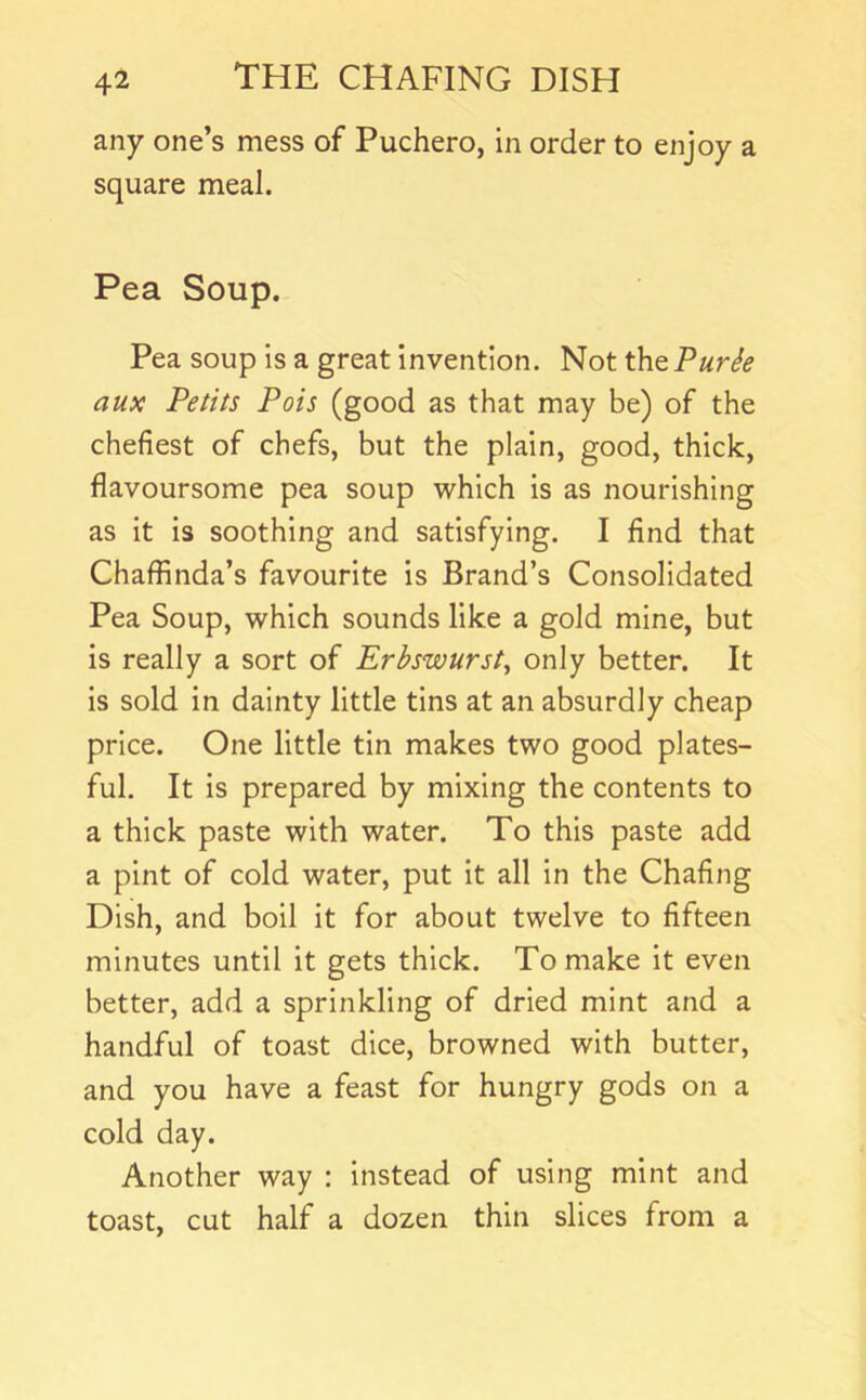 any one’s mess of Puchero, in order to enjoy a square meal. Pea Soup. Pea soup is a great invention. Not the Purie aux Petits Pois (good as that may be) of the chefiest of chefs, but the plain, good, thick, flavoursome pea soup which is as nourishing as it is soothing and satisfying. I find that Chaffinda’s favourite is Brand’s Consolidated Pea Soup, which sounds like a gold mine, but Is really a sort of Erhswursty only better. It Is sold in dainty little tins at an absurdly cheap price. One little tin makes two good plates- ful. It is prepared by mixing the contents to a thick paste with water. To this paste add a pint of cold water, put It all in the Chafing Dish, and boil it for about twelve to fifteen minutes until it gets thick. To make it even better, add a sprinkling of dried mint and a handful of toast dice, browned with butter, and you have a feast for hungry gods on a cold day. Another way : instead of using mint and toast, cut half a dozen thin slices from a
