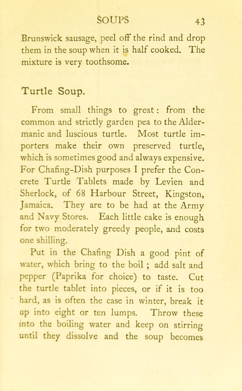 Brunswick sausage, peel off the rind and drop them in the soup when it is half cooked. The mixture is very toothsome. Turtle Soup. From small things to great: from the common and strictly garden pea to the Alder- manic and luscious turtle. Most turtle im- porters make their own preserved turtle, which is sometimes good and always expensive. For Chafing-Dish purposes I prefer the Con- crete Turde Tablets made by Levien and Sherlock, of 68 Harbour Street, Kingston, Jamaica. They are to be had at the Army and Navy Stores. Each little cake is enough for two m.oderately greedy people, and costs one shilling. Put in the Chafing Dish a good pint of water, which bring to the boil ; add salt and pepper (Paprika for choice) to taste. Cut the turtle tablet into pieces, or if it is too hard, as is often the case in winter, break it up into eight or ten lumps. Throw these into the boiling water and keep on stirring until they dissolve and the soup becomes