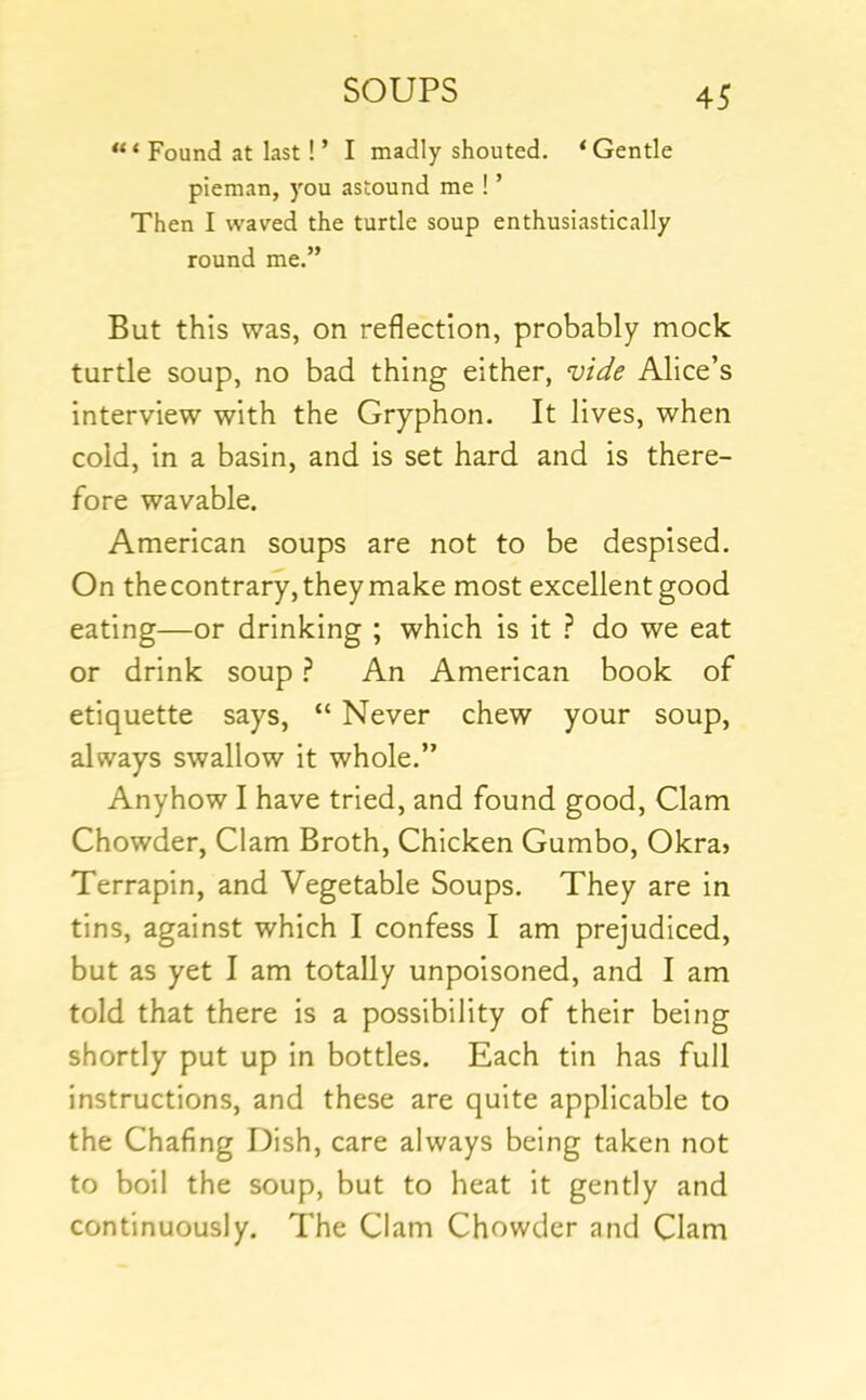 Found at last ! ’ I madly shouted. ‘Gentle pieman, you astound me ! ’ Then I waved the turtle soup enthusiastically round me.” But this was, on reflection, probably mock turtle soup, no bad thing either, vide Alice’s interview with the Gryphon. It lives, when cold, in a basin, and is set hard and is there- fore wavable. American soups are not to be despised. On the contrary, they make most excellent good eating—or drinking ; which is it ? do we eat or drink soup ? An American book of etiquette says, “ Never chew your soup, always swallow it whole.” Anyhow I have tried, and found good. Clam Chowder, Clam Broth, Chicken Gumbo, Okra» Terrapin, and Vegetable Soups. They are in tins, against which I confess I am prejudiced, but as yet I am totally unpoisoned, and I am told that there is a possibility of their being shortly put up in bottles. Each tin has full instructions, and these are quite applicable to the Chafing Dish, care always being taken not to boil the soup, but to heat it gently and continuously. The Clam Chowder and Clam