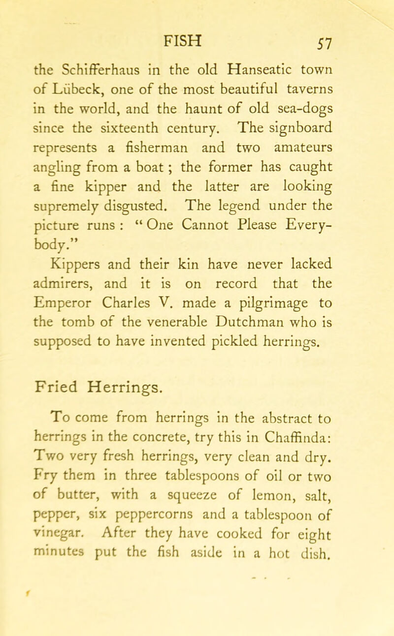 the SchifFerhaus in the old Hanseatic town of Liibeck, one of the most beautiful taverns in the world, and the haunt of old sea-dogs since the sixteenth century. The signboard represents a fisherman and two amateurs angling from a boat; the former has caught a fine kipper and the latter are looking supremely disgusted. The legend under the picture runs : “ One Cannot Please Every- body.” Kippers and their kin have never lacked admirers, and it is on record that the Emperor Charles V. made a pilgrimage to the tomb of the venerable Dutchman who is supposed to have invented pickled herrings. Fried Herrings. To come from herrings in the abstract to herrings in the concrete, try this in Chaffinda: Two very fresh herrings, very clean and dry. Fry them in three tablespoons of oil or two of butter, with a squeeze of lemon, salt, pepper, six peppercorns and a tablespoon of vinegar. After they have cooked for eight minutes put the fish aside in a hot dish.