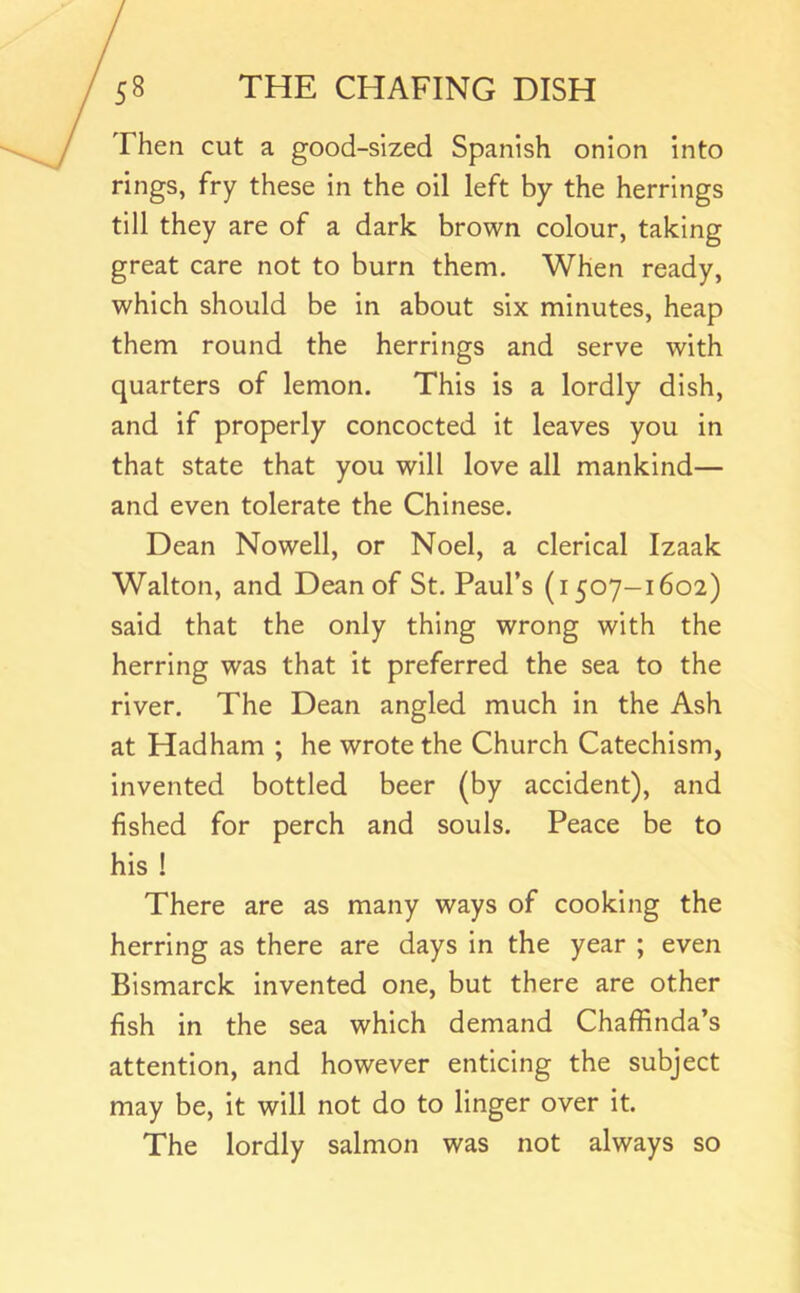 Then cut a good-sized Spanish onion into rings, fry these in the oil left by the herrings till they are of a dark brown colour, taking great care not to burn them. When ready, which should be in about six minutes, heap them round the herrings and serve with quarters of lemon. This is a lordly dish, and if properly concocted it leaves you in that state that you will love all mankind— and even tolerate the Chinese. Dean Nowell, or Noel, a clerical Izaak Walton, and Dean of St. Paul’s (1507-1602) said that the only thing wrong with the herring was that it preferred the sea to the river. The Dean angled much in the Ash at Hadham ; he wrote the Church Catechism, invented bottled beer (by accident), and fished for perch and souls. Peace be to his ! There are as many ways of cooking the herring as there are days in the year ; even Bismarck invented one, but there are other fish in the sea which demand Chaffinda’s attention, and however enticing the subject may be, it will not do to linger over it. The lordly salmon was not always so