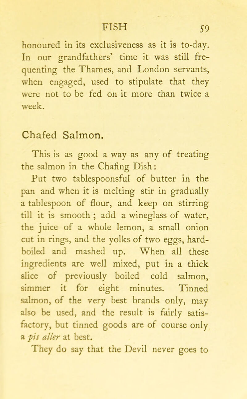 honoured in its exclusiveness as it is to-day. In our grandfathers’ time it was still fre- quenting the Thames, and London servants, when engaged, used to stipulate that they were not to be fed on it more than twice a week. Chafed Salmon. This is as good a way as any of treating the salmon in the Chafing Dish: Put two tablespoonsful of butter in the pan and when it is melting stir in gradually a tablespoon of flour, and keep on stirring till it is smooth ; add a wineglass of water, the juice of a whole lemon, a small onion cut in rings, and the yolks of two eggs, hard- boiled and mashed up. When all these ingredients are well mixed, put in a thick slice of previously boiled cold salmon, simmer it for eight minutes. Tinned salmon, of the very best brands only, may also be used, and the result is fairly satis- factory, but tinned goods are of course only a pis alter at best. They do say that the Devil never goes to