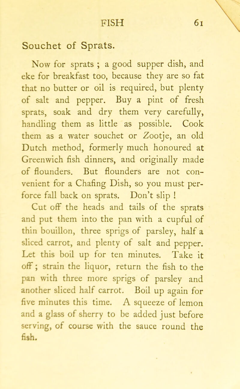Souchet of Sprats. Now for sprats ; a good supper dish, and eke for breakfast too, because they are so fat that no butter or oil is required, but plenty of salt and pepper. Buy a pint of fresh sprats, soak and dry them very carefully, handling them as little as possible. Cook them as a water souchet or Zootje, an old Dutch method, formerly much honoured at Greenwich fish dinners, and originally made of flounders. But flounders are not con- venient for a Chafing Dish, so you must per- force fall back on sprats. Don’t slip ! Cut off the heads and tails of the sprats and put them into the pan with a cupful of thin bouillon, three sprigs of parsley, half a sliced carrot, and plenty of salt and pepper. Let this boil up for ten minutes. Take it off; strain the liquor, return the fish to the pan with three more sprigs of parsley and another sliced half carrot. Boil up again for five minutes this time. A squeeze of lemon and a glass of sherry to be added just before serving, of course with the sauce round the fish.