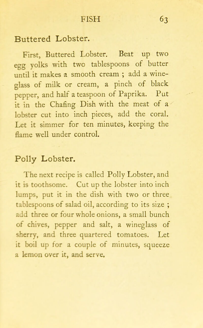 Buttered Lobster. First, Buttered Lobster. Beat up two egg yolks with two tablespoons of butter until it makes a smooth cream ; add a wine- glass of milk or cream, a pinch of black pepper, and half a teaspoon of Paprika. Put it in the Chafing Dish with the meat of a lobster cut into inch pieces, add the coral. Let it simmer for ten minutes, keeping the flame well under control. Polly Lobster. The next recipe is called Polly Lobster, and it is toothsome. Cut up the lobster into inch lumps, put it in the dish with two or three tablespoons of salad oil, according to its size ; add three or four whole onions, a small bunch of chives, pepper and salt, a wineglass of sherry, and three quartered tomatoes. Let it boil up for a couple of minutes, squeeze a lemon over it, and serve.