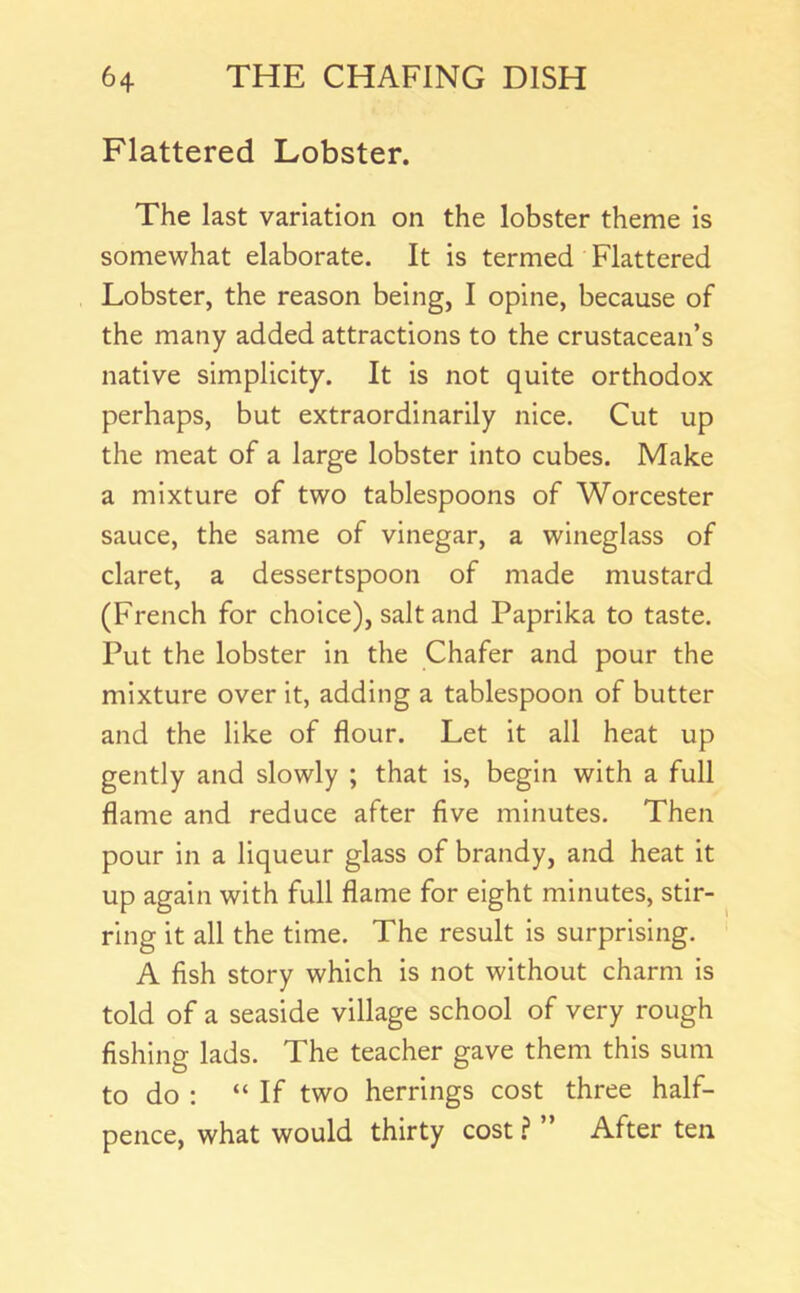 Flattered Lobster. The last variation on the lobster theme is somewhat elaborate. It is termed Flattered Lobster, the reason being, I opine, because of the many added attractions to the crustacean’s native simplicity. It is not quite orthodox perhaps, but extraordinarily nice. Cut up the meat of a large lobster into cubes. Make a mixture of two tablespoons of Worcester sauce, the same of vinegar, a wineglass of claret, a dessertspoon of made mustard (French for choice), salt and Paprika to taste. Put the lobster in the Chafer and pour the mixture over it, adding a tablespoon of butter and the like of flour. Let it all heat up gently and slowly ; that is, begin with a full flame and reduce after five minutes. Then pour in a liqueur glass of brandy, and heat it up again with full flame for eight minutes, stir- ring it all the time. The result is surprising. A fish story which is not without charm is told of a seaside village school of very rough fishing lads. The teacher gave them this sum to do : “ If two herrings cost three half- pence, what would thirty cost ? ” After ten