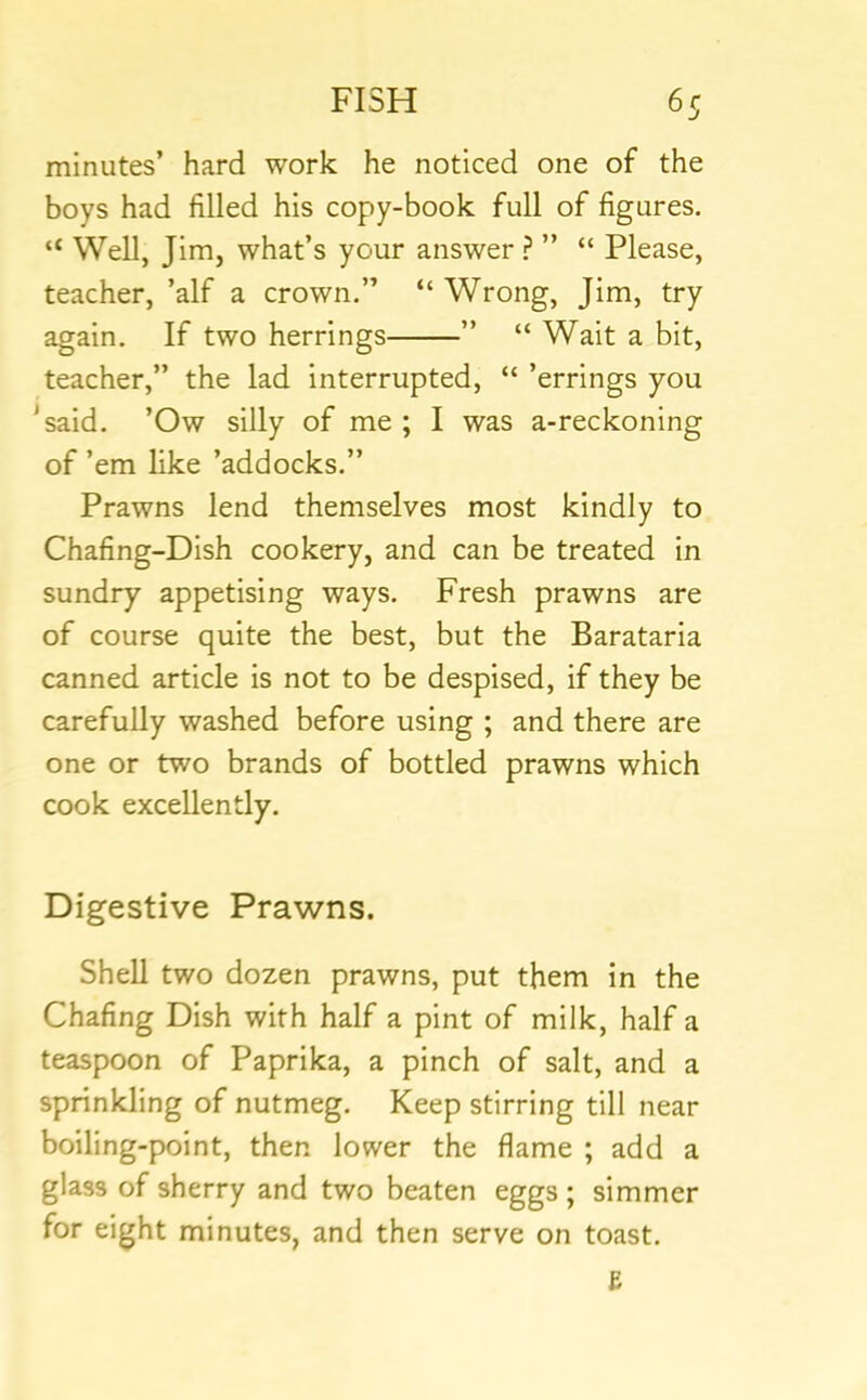 minutes’ hard work he noticed one of the boys had filled his copy-book full of figures. “ Well, Jim, what’s your answer ” “ Please, teacher, ’alf a crown.” “ Wrong, Jim, try again. If two herrings ” “ Wait a bit, teacher,” the lad interrupted, “ ’errings you *said. ’Ow silly of me ; I was a-reckoning of ’em like ’addocks.” Prawns lend themselves most kindly to Chafing-Dish cookery, and can be treated in sundry appetising ways. Fresh prawns are of course quite the best, but the Barataria canned article is not to be despised, if they be carefully washed before using ; and there are one or two brands of bottled prawns which cook excellently. Digestive Prawns. Shell two dozen prawns, put them in the Chafing Dish with half a pint of milk, half a teaspoon of Paprika, a pinch of salt, and a sprinkling of nutmeg. Keep stirring till near boiling-point, then lower the flame ; add a glass of sherry and two beaten eggs ; simmer for eight minutes, and then serve on toast.