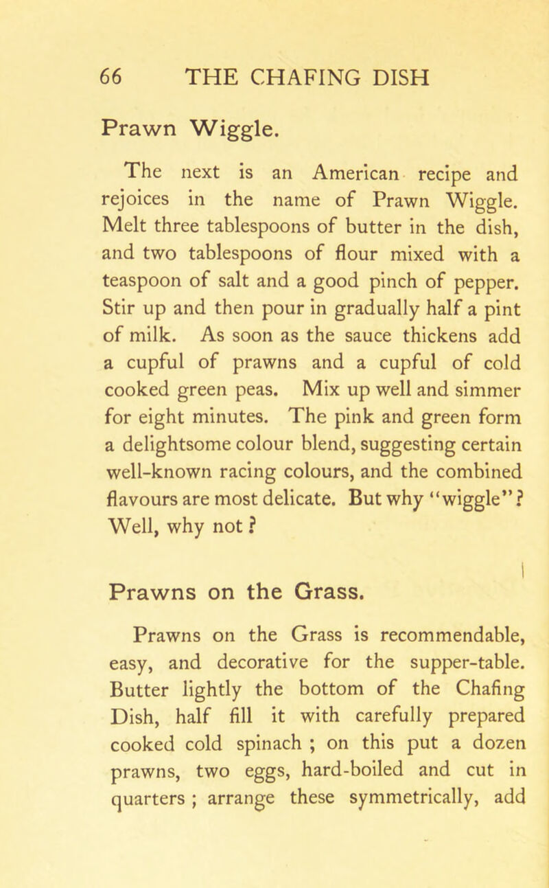 Prawn Wiggle. The next is an American recipe and rejoices in the name of Prawn Wiggle. Melt three tablespoons of butter in the dish, and two tablespoons of flour mixed with a teaspoon of salt and a good pinch of pepper. Stir up and then pour in gradually half a pint of milk. As soon as the sauce thickens add a cupful of prawns and a cupful of cold cooked green peas. Mix up well and simmer for eight minutes. The pink and green form a delightsome colour blend, suggesting certain well-known racing colours, and the combined flavours are most delicate. But why “wiggle” ? Well, why not ? 1 Prawns on the Grass. Prawns on the Grass is recommendable, easy, and decorative for the supper-table. Butter lightly the bottom of the Chafing Dish, half fill it with carefully prepared cooked cold spinach ; on this put a dozen prawns, two eggs, hard-boiled and cut in quarters ; arrange these symmetrically, add