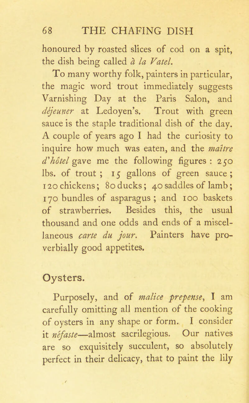 honoured by roasted slices of cod on a spit, the dish being called a la Vatel. To many worthy folk, painters in particular, the magic word trout immediately suggests Varnishing Day at the Paris Salon, and dejeuner at Ledoyen’s. Trout with green sauce is the staple traditional dish of the day. A couple of years ago I had the curiosity to inquire how much was eaten, and the maitre d'hotel gave me the following figures : 250 lbs. of trout ; 15 gallons of green sauce ; 120 chickens; 80ducks; 40 saddles of lamb; 170 bundles of asparagus; and 100 baskets of strawberries. Besides this, the usual thousand and one odds and ends of a miscel- laneous carte du jour. Painters have pro- verbially good appetites. Oysters. Purposely, and of malice prepense., I am carefully omitting all mention of the cooking of oysters in any shape or form. I consider it n'efaste—almost sacrilegious. Our natives are so exquisitely succulent, so absolutely perfect in their delicacy, that to paint the lily