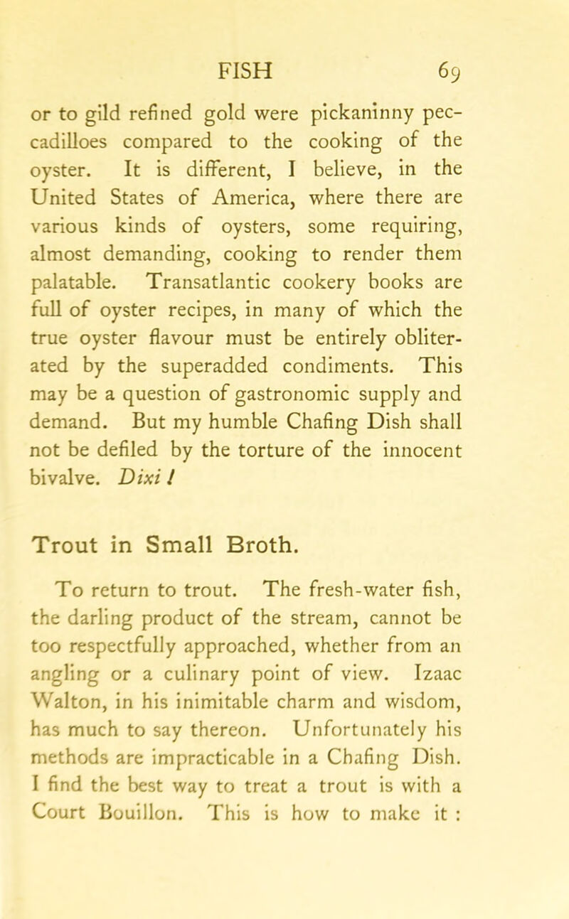 or to gild refined gold were pickaninny pec- cadilloes compared to the cooking of the oyster. It is different, I believe, in the United States of America, where there are various kinds of oysters, some requiring, almost demanding, cooking to render them palatable. Transatlantic cookery books are full of oyster recipes, in many of which the true oyster flavour must be entirely obliter- ated by the superadded condiments. This may be a question of gastronomic supply and demand. But my humble Chafing Dish shall not be defiled by the torture of the innocent bivalve. Dixi / Trout in Small Broth. To return to trout. The fresh-water fish, the darling product of the stream, cannot be too respectfully approached, whether from an angling or a culinary point of view. Izaac Walton, in his inimitable charm and wisdom, has much to say thereon. Unfortunately his methods are impracticable in a Chafing Dish. I find the best way to treat a trout is with a Court Bouillon. This is how to make it :