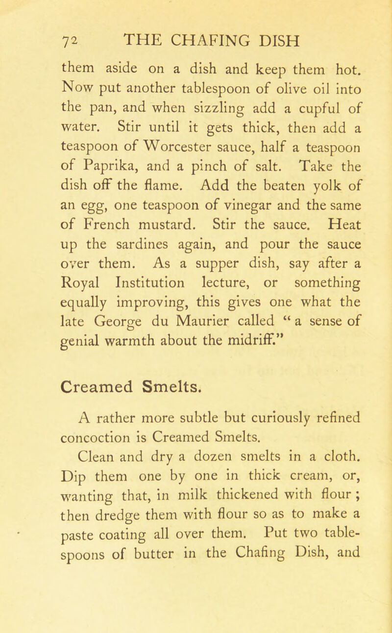 them aside on a dish and keep them hot. Now put another tablespoon of olive oil into the pan, and when sizzling add a cupful of water. Stir until it gets thick, then add a teaspoon of Worcester sauce, half a teaspoon of Paprika, and a pinch of salt. Take the dish off the flame. Add the beaten yolk of an egg, one teaspoon of vinegar and the same of French mustard. Stir the sauce. Heat up the sardines again, and pour the sauce over them. As a supper dish, say after a Royal Institution lecture, or something equally improving, this gives one what the late George du Maurier called “ a sense of O genial warmth about the midriff.” Creamed Smelts. A rather more subtle but curiously refined concoction is Creamed Smelts. Clean and dry a dozen smelts in a cloth. Dip them one by one in thick cream, or, wanting that, in milk thickened with flour ; then dredge them with flour so as to make a paste coating all over them. Put two table- spoons of butter in the Chafing Dish, and