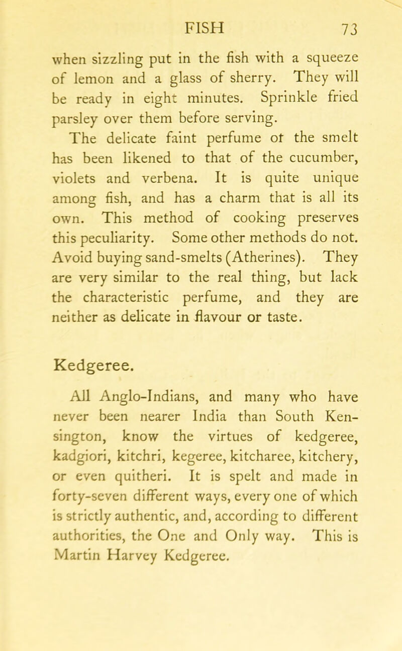 when sizzling put in the fish with a squeeze of lemon and a glass of sherry. They will be ready in eight minutes. Sprinkle fried parsley over them before serving. The delicate faint perfume ot the smelt has been likened to that of the cucumber, violets and verbena. It is quite unique among fish, and has a charm that is all its own. This method of cooking preserves this peculiarity. Some other methods do not. Avoid buying sand-smelts (Atherines). They are very similar to the real thing, but lack the characteristic perfume, and they are neither as delicate in flavour or taste. Kedgeree. All Anglo-Indians, and many who have never been nearer India than South Ken- sington, know the virtues of kedgeree, kadgiori, kitchri, kegeree, kitcharee, kitchery, or even quitheri. It is spelt and made in forty-seven different ways, every one of which is strictly authentic, and, according to different authorities, the One and Only way. This is Martin Harvey Kedgeree.