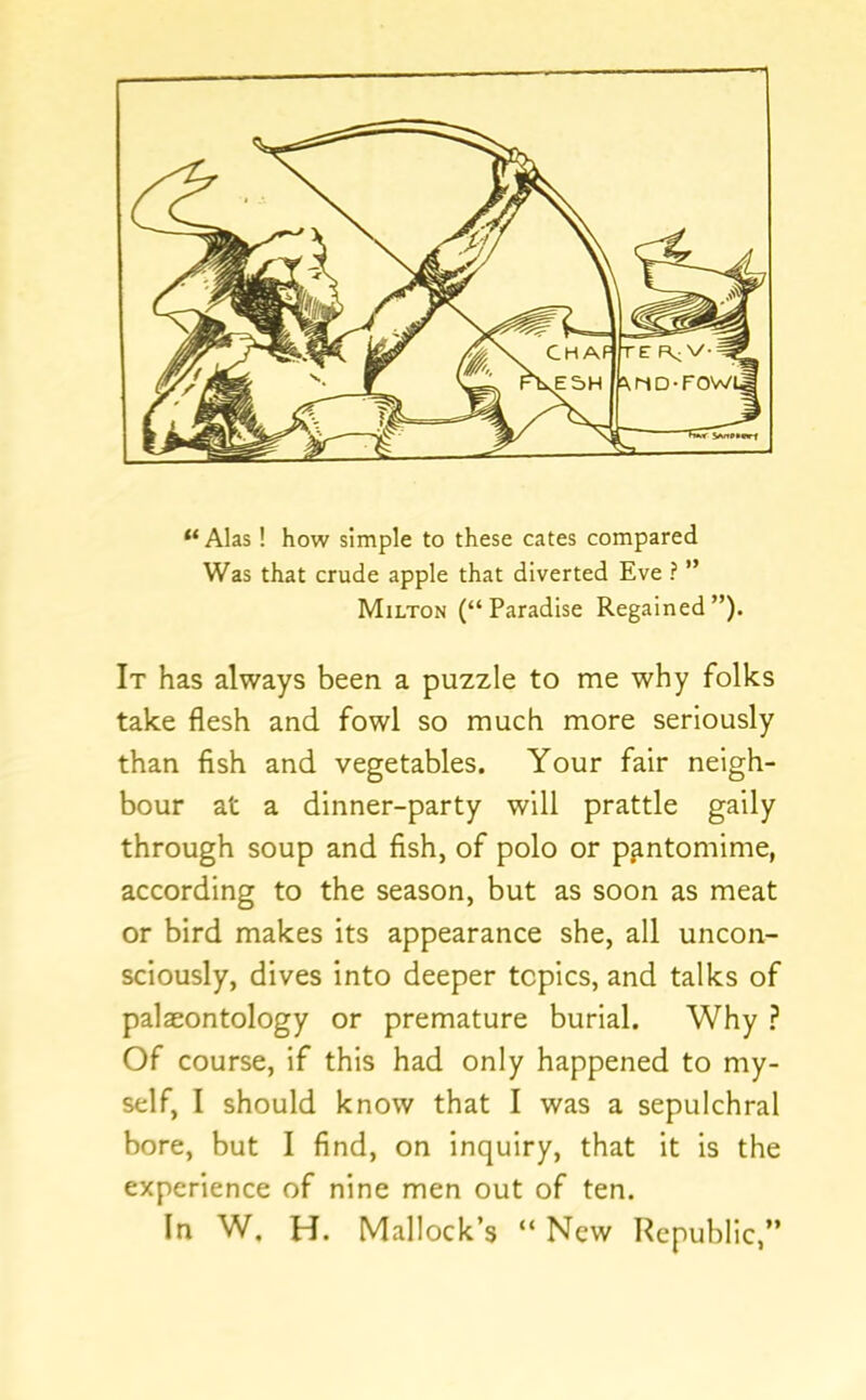 “ Alas! how simple to these cates compared Was that crude apple that diverted Eve ? ” Milton (“Paradise Regained”). It has always been a pu2zle to me why folks take flesh and fowl so much more seriously than flsh and vegetables. Your fair neigh- bour at a dinner-party will prattle gaily through soup and fish, of polo or pantomime, according to the season, but as soon as meat or bird makes its appearance she, all uncon- sciously, dives into deeper topics, and talks of palaeontology or premature burial. Why ? Of course, if this had only happened to my- self, I should know that I was a sepulchral bore, but I find, on inquiry, that It is the experience of nine men out of ten. In W, H. Mallock’s “ New Republic,”