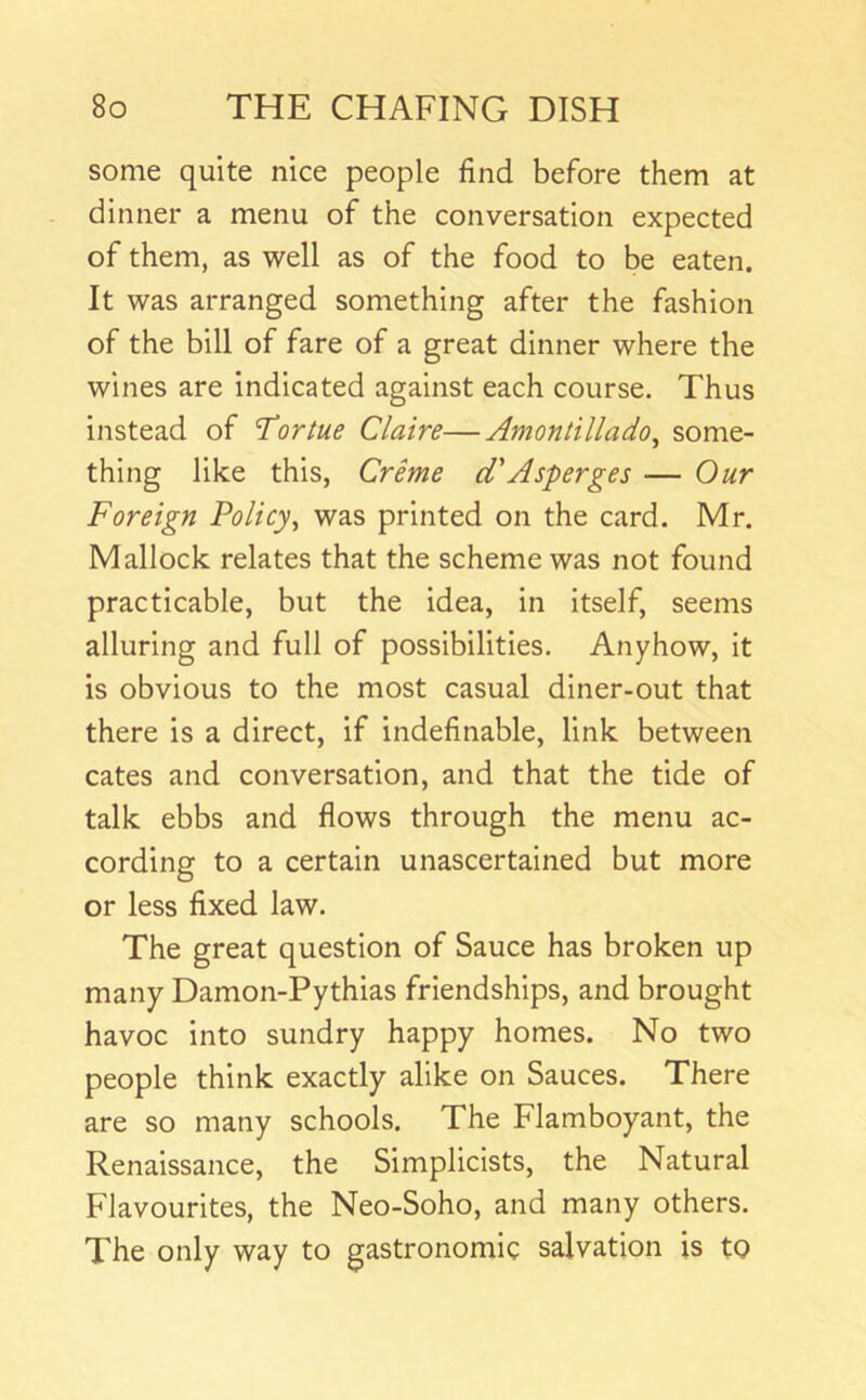 some quite nice people find before them at dinner a menu of the conversation expected of them, as well as of the food to be eaten. It was arranged something after the fashion of the bill of fare of a great dinner where the wines are indicated against each course. Thus instead of T'ortue Claire—Amontillado^ some- thing like this, Crime d'Asperges — Our Foreign Policy^ was printed on the card. Mr. Mallock relates that the scheme was not found practicable, but the idea, in itself, seems alluring and full of possibilities. Anyhow, it is obvious to the most casual diner-out that there is a direct, if indefinable, link between cates and conversation, and that the tide of talk ebbs and flows through the menu ac- cording to a certain unascertained but more or less fixed law. The great question of Sauce has broken up many Damon-Pythias friendships, and brought havoc into sundry happy homes. No two people think exactly alike on Sauces. There are so many schools. The Flamboyant, the Renaissance, the Simplicists, the Natural Flavourites, the Neo-Soho, and many others. The only way to gastronomic salvation is tO