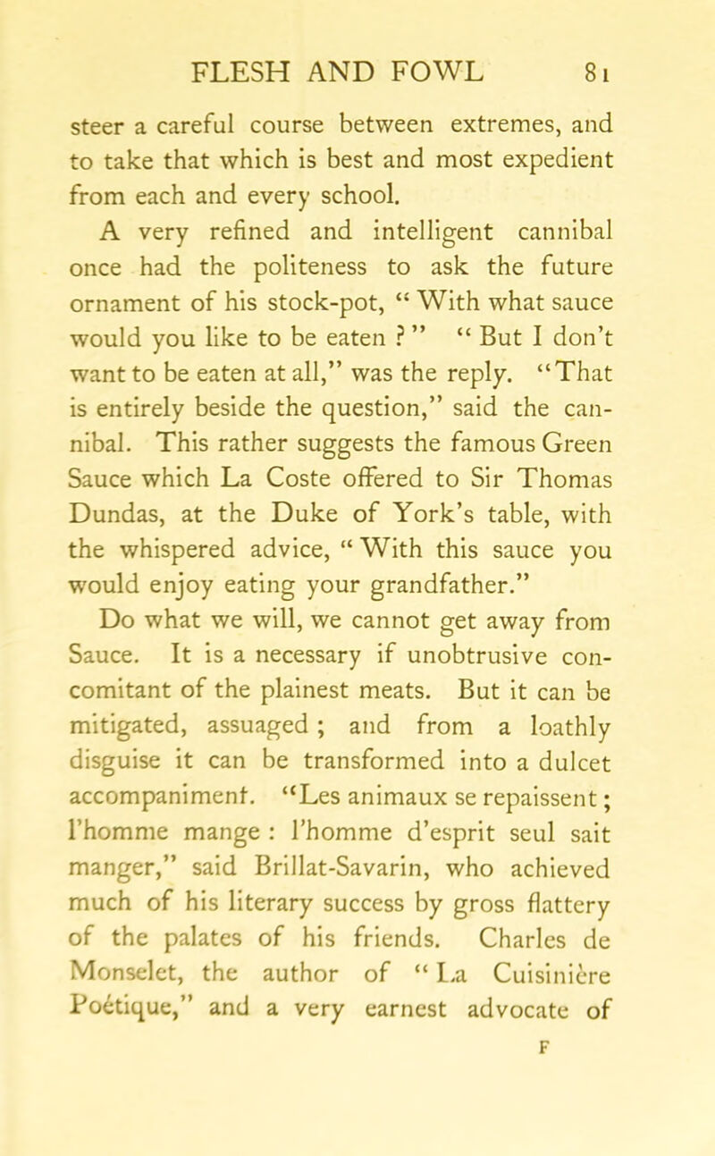 steer a careful course between extremes, and to take that which is best and most expedient from each and every school. A very refined and intelligent cannibal once had the politeness to ask the future ornament of his stock-pot, “ With what sauce would you like to be eaten ? ” “ But I don’t want to be eaten at all,” was the reply. “That is entirely beside the question,” said the can- nibal. This rather suggests the famous Green Sauce which La Coste offered to Sir Thomas Dundas, at the Duke of York’s table, with the whispered advice, “ With this sauce you would enjoy eating your grandfather.” Do what we will, we cannot get away from Sauce. It is a necessary if unobtrusive con- comitant of the plainest meats. But it can be mitigated, assuaged ; and from a loathly disguise it can be transformed into a dulcet accompaniment. “Les animaux se repaissent; I’homme mange : I’homme d’esprit seul sait manger,” said Brillat-Savarin, who achieved much of his literary success by gross flattery of the palates of his friends. Charles de Monselet, the author of “ l.a Cuisinicre Po^tique,” and a very earnest advocate of F