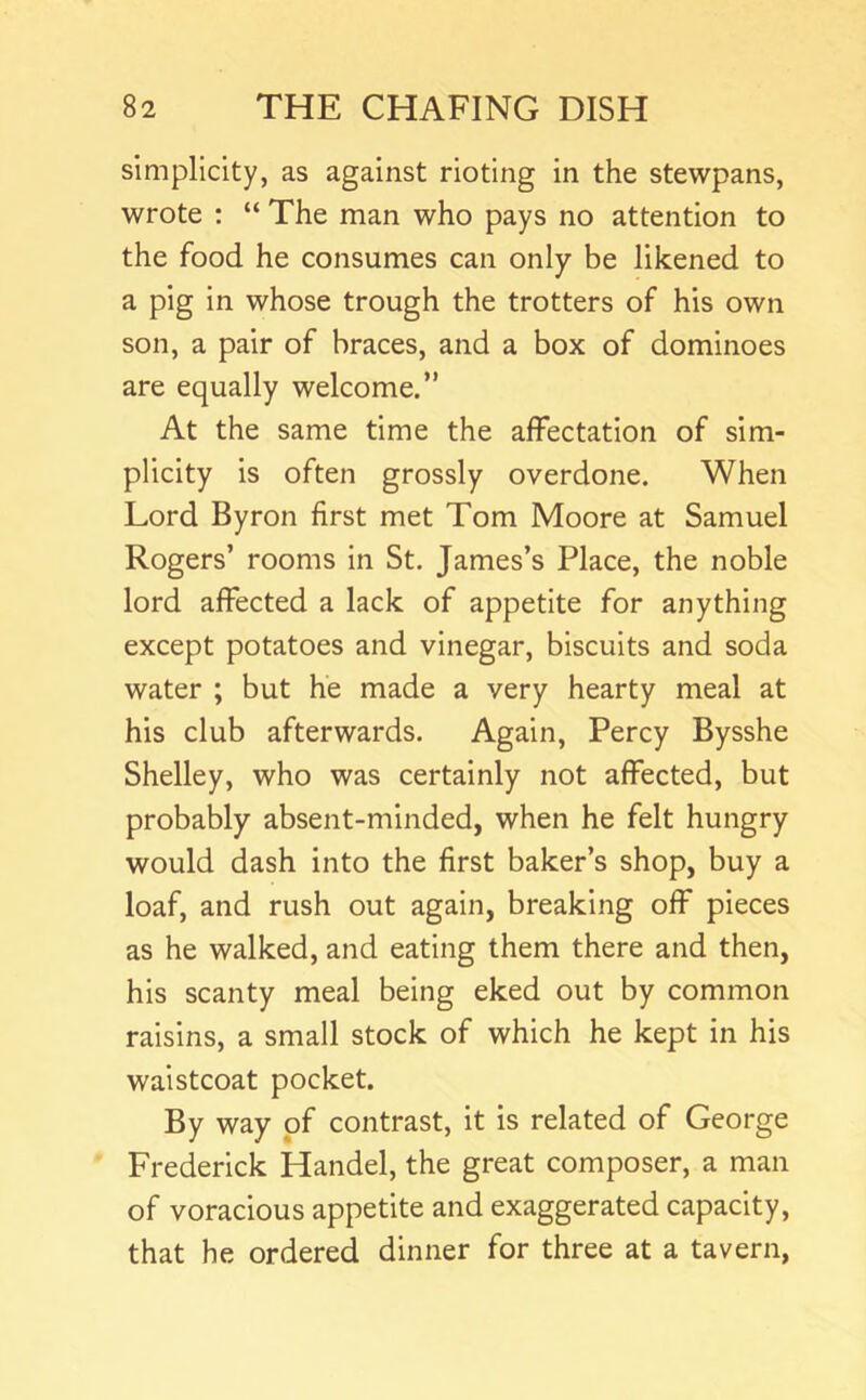 simplicity, as against rioting in the stewpans, wrote : “ The man who pays no attention to the food he consumes can only be likened to a pig in whose trough the trotters of his own son, a pair of braces, and a box of dominoes are equally welcome.” At the same time the affectation of sim- plicity is often grossly overdone. When Lord Byron first met Tom Moore at Samuel Rogers’ rooms in St. James’s Place, the noble lord affected a lack of appetite for anything except potatoes and vinegar, biscuits and soda water ; but he made a very hearty meal at his club afterwards. Again, Percy Bysshe Shelley, who was certainly not affected, but probably absent-minded, when he felt hungry would dash Into the first baker’s shop, buy a loaf, and rush out again, breaking off pieces as he walked, and eating them there and then, his scanty meal being eked out by common raisins, a small stock of which he kept in his waistcoat pocket. By way of contrast. It Is related of George Frederick Handel, the great composer, a man of voracious appetite and exaggerated capacity, that he ordered dinner for three at a tavern,