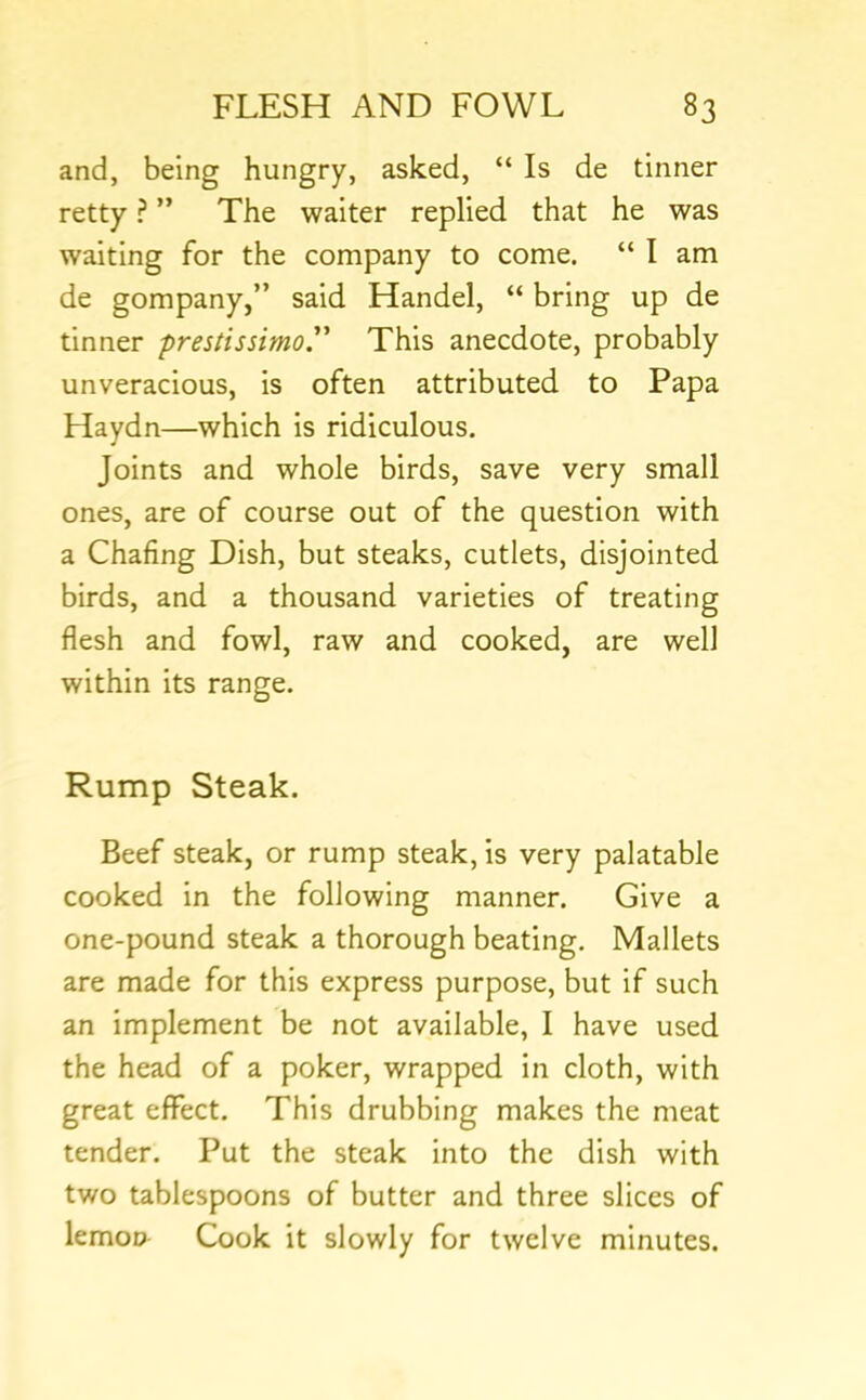 and, being hungry, asked, “ Is de tinner retty ? ” The waiter replied that he was waiting for the company to come. “ I am de gompany,” said Handel, “ bring up de tinner prestissimo.” This anecdote, probably unveracious, is often attributed to Papa Haydn—which is ridiculous. Joints and whole birds, save very small ones, are of course out of the question with a Chafing Dish, but steaks, cutlets, disjointed birds, and a thousand varieties of treating flesh and fowl, raw and cooked, are well within its range. Rump Steak. Beef steak, or rump steak, is very palatable cooked in the following manner. Give a one-pound steak a thorough beating. Mallets are made for this express purpose, but if such an implement be not available, I have used the head of a poker, wrapped in cloth, with great effect. This drubbing makes the meat tender. Put the steak into the dish with two tablespoons of butter and three slices of lemoD Cook it slowly for twelve minutes.
