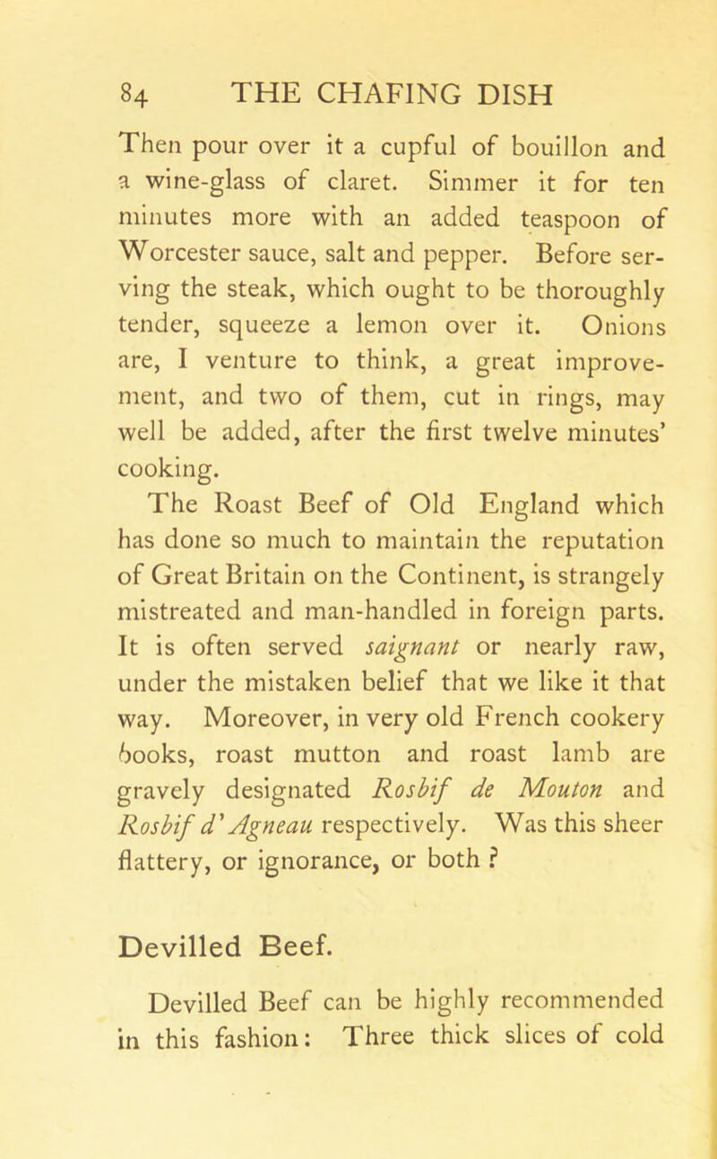 Then pour over it a cupful of bouillon and a wine-glass of claret. Simmer it for ten minutes more with an added teaspoon of Worcester sauce, salt and pepper. Before ser- ving the steak, which ought to be thoroughly tender, squeeze a lemon over it. Onions are, I venture to think, a great improve- ment, and two of them, cut in rings, may well be added, after the first twelve minutes’ cooking. The Roast Beef of Old England which has done so much to maintain the reputation of Great Britain on the Continent, is strangely mistreated and man-handled in foreign parts. It is often served saignant or nearly raw, under the mistaken belief that we like it that way. Moreover, in very old French cookery books, roast mutton and roast lamb are gravely designated Rosbif de Mouton and Rosbif d' Agneau respectively. Was this sheer flattery, or ignorance, or both ? Devilled Beef. Devilled Beef can be highly recommended in this fashion: Three thick slices of cold