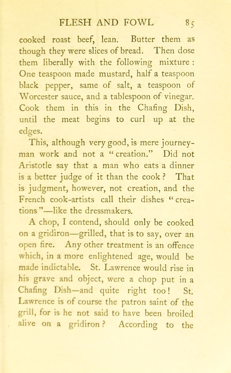 cooked roast beef, lean. Butter them as though they were slices of bread. Then dose them liberally with the following mixture : One teaspoon made mustard, half a teaspoon black pepper, same of salt, a teaspoon of Worcester sauce, and a tablespoon of vinegar. Cook them in this in the Chafing Dish, until the meat begins to curl up at the edges. This, although very good, is mere journey- man work and not a “ creation.” Did not Aristotle say that a man who eats a dinner is a better judge of it than the cook ? That is judgment, however, not creation, and the French cook-artists call their dishes “ crea- tions ”—like the dressmakers. A chop, I contend, should only be cooked on a gridiron—grilled, that is to say, over an open fire. Any other treatment is an offence which, in a more enlightened age, would be made indictable. St. Lawrence would rise in his grave and object, were a chop put in a Chafing Dish—and quite right too! St. Lawrence is of course the patron saint of the grill, for is he not said to have been broiled alive on a gridiron ? According to the