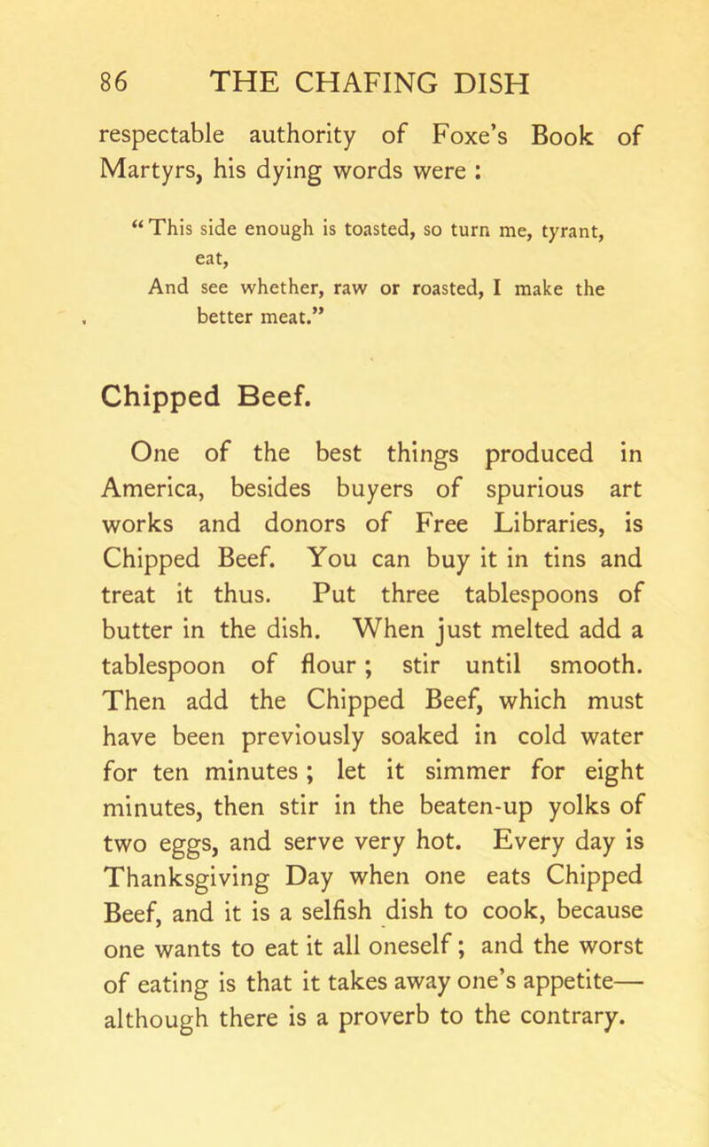 respectable authority of Foxe’s Book of Martyrs, his dying words were : “ This side enough is toasted, so turn me, tyrant, eat. And see whether, raw or roasted, I make the better meat.” Chipped Beef. One of the best things produced in America, besides buyers of spurious art works and donors of Free Libraries, is Chipped Beef. You can buy it in tins and treat it thus. Put three tablespoons of butter in the dish. When just melted add a tablespoon of flour; stir until smooth. Then add the Chipped Beef, which must have been previously soaked in cold water for ten minutes; let it simmer for eight minutes, then stir In the beaten-up yolks of two eggs, and serve very hot. Every day Is Thanksgiving Day when one eats Chipped Beef, and it is a selfish dish to cook, because one wants to eat it all oneself; and the worst of eating Is that It takes away one’s appetite— although there is a proverb to the contrary.
