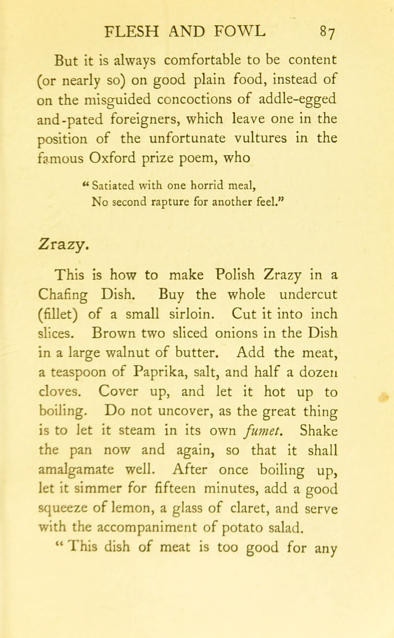 But it is always comfortable to be content (or nearly so) on good plain food, instead of on the misguided concoctions of addle-egged and-pated foreigners, which leave one in the position of the unfortunate vultures in the famous Oxford prize poem, who “ Satiated with one horrid meal, No second rapture for another feel.” Zrazy. This is how to make Polish Zrazy in a Chafing Dish. Buy the whole undercut (fillet) of a small sirloin. Cut it into inch slices. Brown two sliced onions in the Dish in a large walnut of butter. Add the meat, a teaspoon of Paprika, salt, and half a dozen cloves. Cover up, and let it hot up to boiling. Do not uncover, as the great thing is to let it steam in its own fumet. Shake the pan now and again, so that it shall amalgamate well. After once boiling up, let it simmer for fifteen minutes, add a good squeeze of lemon, a glass of claret, and serve with the accompaniment of potato salad. “ This dish of meat is too good for any