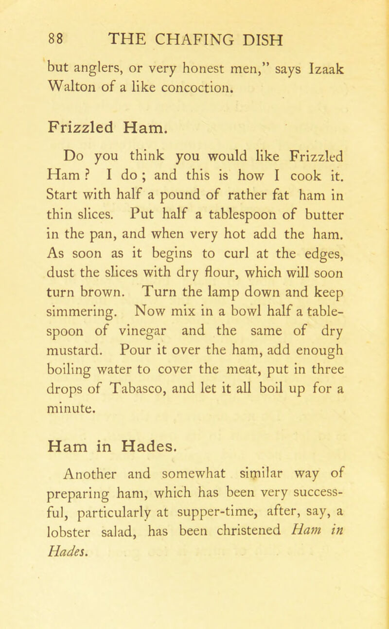 but anglers, or very honest men,” says Izaak Walton of a like concoction. Frizzled Ham. Do you think you would like Frizzled Ham ? I do ; and this is how I cook it. Start with half a pound of rather fat ham in thin slices. Put half a tablespoon of butter in the pan, and when very hot add the ham. As soon as it begins to curl at the edges, dust the slices with dry flour, which will soon turn brown. Turn the lamp down and keep simmering. Now mix in a bowl half a table- spoon of vinegar and the same of dry mustard. Pour it over the ham, add enough boiling water to cover the meat, put in three drops of Tabasco, and let it all boil up for a minute. Ham in Hades. Another and somewhat similar way of preparing ham, which has been very success- ful, particularly at supper-time, after, say, a lobster salad, has been christened Ham in Hades.
