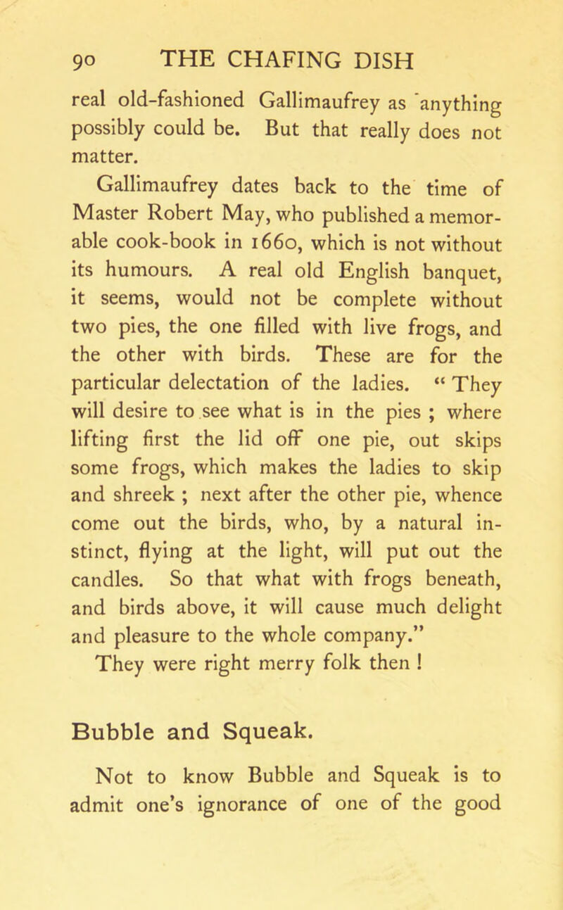 real old-fashioned Gallimaufrey as anything possibly could be. But that really does not matter. Gallimaufrey dates back to the time of Master Robert May, who published a memor- able cook-book in 1660, which Is not without its humours. A real old English banquet, it seems, would not be complete without two pies, the one filled with live frogs, and the other with birds. These are for the particular delectation of the ladles. “ They will desire to see what is in the pies ; where lifting first the lid off one pie, out skips some frogs, which makes the ladles to skip and shreek ; next after the other pie, whence come out the birds, who, by a natural In- stinct, flying at the light, will put out the candles. So that what with frogs beneath, and birds above. It will cause much delight and pleasure to the whole company.” They were right merry folk then ! Bubble and Squeak. Not to know Bubble and Squeak is to admit one’s ignorance of one of the good