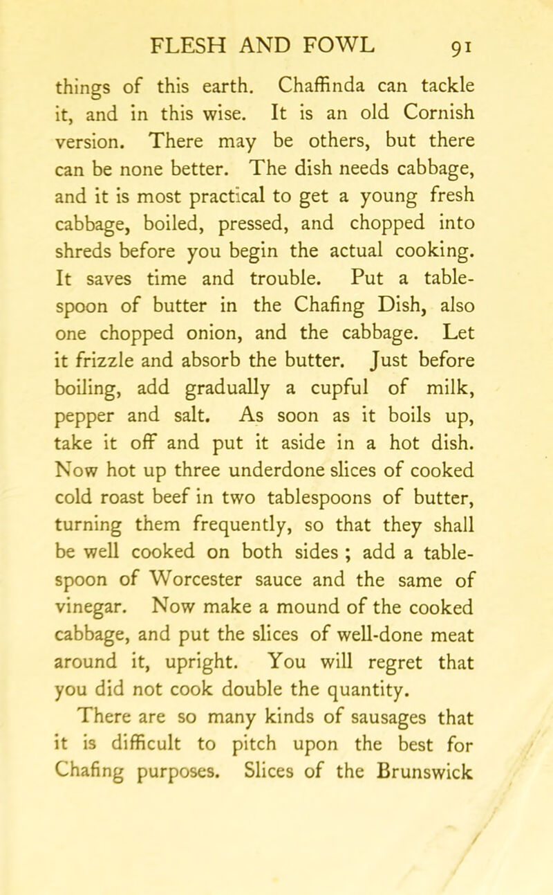 things of this earth. Chaffinda can tackle it, and in this wise. It is an old Cornish version. There may be others, but there can be none better. The dish needs cabbage, and it is most practical to get a young fresh cabbage, boiled, pressed, and chopped into shreds before you begin the actual cooking. It saves time and trouble. Put a table- spoon of butter in the Chafing Dish, also one chopped onion, and the cabbage. Let it frizzle and absorb the butter. Just before boiling, add gradually a cupful of milk, pepper and salt. As soon as it boils up, take it off and put it aside in a hot dish. Now hot up three underdone slices of cooked cold roast beef in two tablespoons of butter, turning them frequently, so that they shall be well cooked on both sides ; add a table- spoon of Worcester sauce and the same of vinegar. Now make a mound of the cooked cabbage, and put the slices of well-done meat around it, upright. You will regret that you did not cook double the quantity. There are so many kinds of sausages that it is difficult to pitch upon the best for Chafing purposes. Slices of the Brunswick