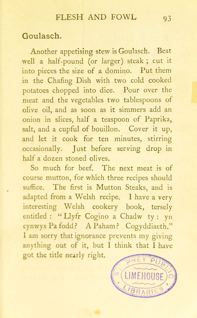 Goulasch. Another appetising stew is Goulasch. Beat well a half-pound (or larger) steak ; cut it into pieces the size of a domino. Put them in the Chafing Dish with two cold cooked potatoes chopped into dice. Pour over the meat and the vegetables two tablespoons of olive oil, and as soon as it simmers add an onion in slices, half a teaspoon of Paprika, salt, and a cupful of bouillon. Cover it up, and let it cook for ten minutes, stirring occasionally. Just before serving drop in half a dozen stoned olives. So much for beef. The next meat is of course mutton, for which three recipes should suffice. The first is Mutton Steaks, and is adapted from a Welsh recipe. 1 have a very interesting Welsh cookery book, tersely entitled : “ Llyfr Cogino a Chadw ty : yn cynwys Pa fodd.? APaham.^ Cogyddiaeth.” I am sorry that ignorance prevents my giving anything out of it, but I think that I have got the title nearly right