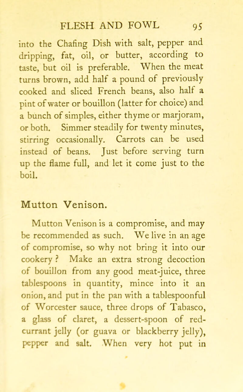 into the Chafing Dish with salt, pepper and dripping, fat, oil, or butter, according to taste, but oil is preferable. When the meat turns brown, add half a pound of previously cooked and sliced French beans, also half a pint of water or bouillon (latter for choice) and a bunch of simples, either thyme or marjoram, or both. Simmer steadily for twenty minutes, stirring occasionally. Carrots can be used instead of beans. Just before serving turn up the flame full, and let it come just to the boil. Mutton Venison. Mutton Venison is a compromise, and may be recommended as such. We live in an age of compromise, so why not bring it into our cookery ? Make an extra strong decoction of bouillon from any good meat-juice, three tablespoons in quantity, mince into it an onion, and put in the pan with a tablespoonful of Worcester sauce, three drops of Tabasco, a glass of claret, a dessert-spoon of red- currant jelly (or guava or blackberry jelly), pepper and salt. When very hot put in
