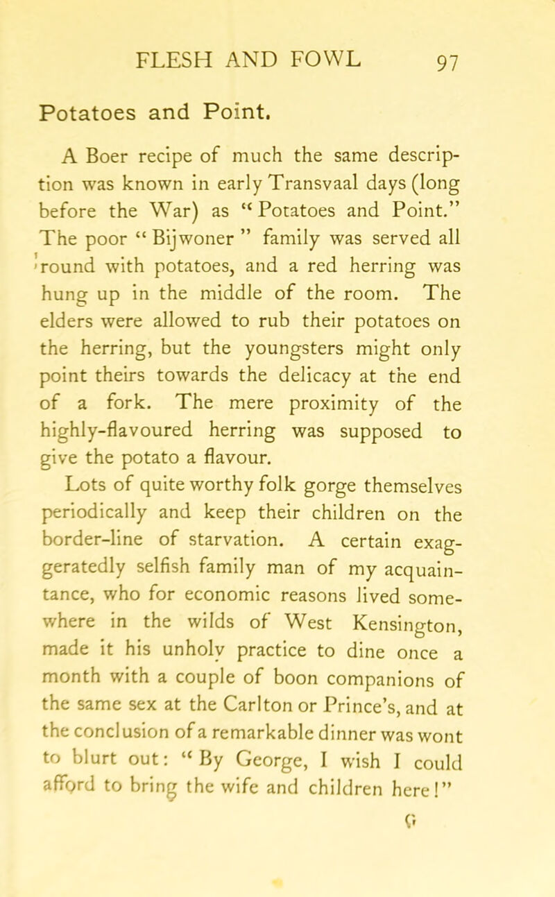 Potatoes and Point. A Boer recipe of much the same descrip- tion was known in early Transvaal days (long before the War) as “ Potatoes and Point.” The poor “Bijwoner ” family was served all 'round with potatoes, and a red herring was hung up in the middle of the room. The elders were allowed to rub their potatoes on the herring, but the youngsters might only point theirs towards the delicacy at the end of a fork. The mere proximity of the highly-flavoured herring was supposed to give the potato a flavour. Lots of quite worthy folk gorge themselves periodically and keep their children on the border-line of starvation. A certain exag- geratedly selfish family man of my acquain- tance, who for economic reasons lived some- where in the wilds of West Kensington, made it his unholy practice to dine once a month with a couple of boon companions of the same sex at the Carlton or Prince’s, and at the conclusion of a remarkable dinner was wont to blurt out: “By George, I wish I could affprd to bring the wife and children here!”
