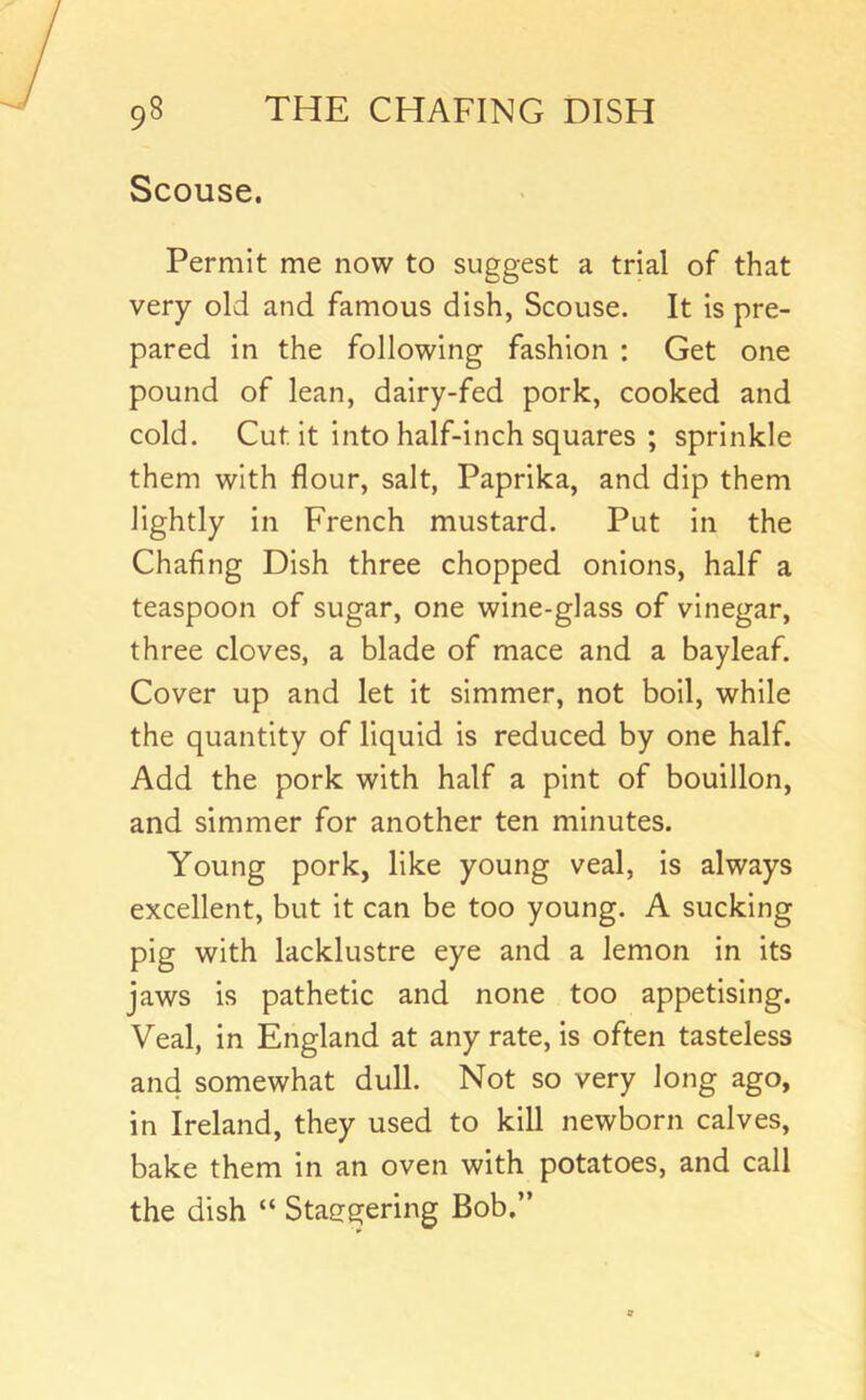 Scouse. Permit me now to suggest a trial of that very old and famous dish, Scouse. It is pre- pared in the following fashion : Get one pound of lean, dairy-fed pork, cooked and cold. Cut it into half-inch squares ; sprinkle them with flour, salt, Paprika, and dip them lightly in French mustard. Put in the Chafing Dish three chopped onions, half a teaspoon of sugar, one wine-glass of vinegar, three cloves, a blade of mace and a bay leaf. Cover up and let it simmer, not boil, while the quantity of liquid is reduced by one half. Add the pork with half a pint of bouillon, and simmer for another ten minutes. Young pork, like young veal, is always excellent, but it can be too young. A sucking pig with lacklustre eye and a lemon In Its jaws is pathetic and none too appetising. Veal, in England at any rate, is often tasteless and somewhat dull. Not so very long ago, in Ireland, they used to kill newborn calves, bake them in an oven with potatoes, and call the dish “ Staggering Bob.”