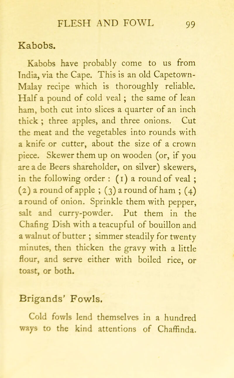 Kabobs. Kabobs have probably come to us from India, via the Cape. This is an old Capetown- Malay recipe which is thoroughly reliable. Half a pound of cold veal ; the same of lean ham, both cut into slices a quarter of an inch thick ; three apples, and three onions. Cut the meat and the vegetables into rounds with a knife or cutter, about the size of a crown piece. Skewer them up on wooden (or, if you are a de Beers shareholder, on silver) skewers, in the following order : (i) a round of veal ; (2) a round of apple ; (3) a round of ham ; (4) around of onion. Sprinkle them with pepper, salt and curry-powder. Put them in the Chafing Dish with a teacupful of bouillon and a walnut of butter ; simmer steadily for twenty minutes, then thicken the gravy with a little flour, and serve either with boiled rice, or toast, or both. Brigands’ Fowls. Cold fowls lend themselves in a hundred ways to the kind attentions of Chaffinda.