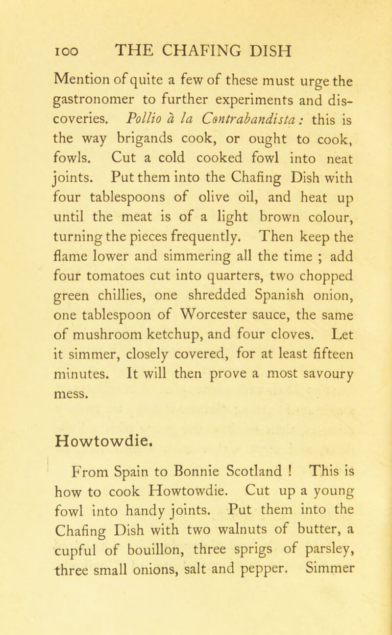 Mention of quite a few of these must urge the gastronomer to further experiments and dis- coveries. Pollio a la Centrabandista: this is the way brigands cook, or ought to cook, fowls. Cut a cold cooked fowl into neat joints. Put them into the Chafing Dish with four tablespoons of olive oil, and heat up until the meat is of a light brown colour, turning the pieces frequently. Then keep the flame lower and simmering all the time ; add four tomatoes cut into quarters, two chopped green chillies, one shredded Spanish onion, one tablespoon of Worcester sauce, the same of mushroom ketchup, and four cloves. Let it simmer, closely covered, for at least fifteen minutes. It will then prove a most savoury mess. Howtowdie. From Spain to Bonnie Scotland ! This is how to cook Howtowdie. Cut up a young fowl into handy joints. Put them into the Chafing Dish with two walnuts of butter, a cupful of bouillon, three sprigs of parsley, three small onions, salt and pepper. Simmer