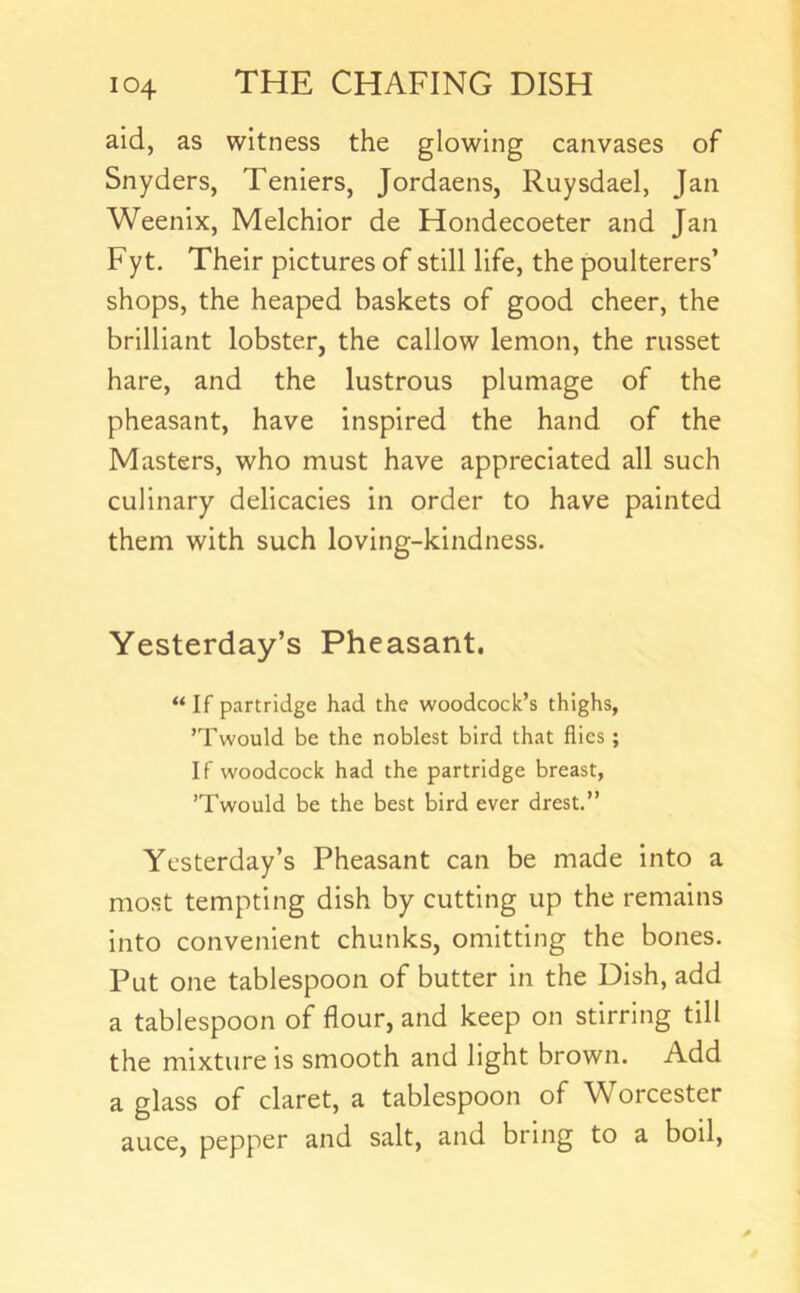 aid, as witness the glowing canvases of Snyders, Teniers, Jordaens, Ruysdael, Jan Weenix, Melchior de Hondecoeter and Jan Fyt. Their pictures of still life, the poulterers’ shops, the heaped baskets of good cheer, the brilliant lobster, the callow lemon, the russet hare, and the lustrous plumage of the pheasant, have inspired the hand of the Masters, who must have appreciated all such culinary delicacies in order to have painted them with such loving-kindness. Yesterday’s Pheasant. “ If partridge had the woodcock’s thighs, ’Twould be the noblest bird that flies; If woodcock had the partridge breast, ’Twould be the best bird ever drest.” Yesterday’s Pheasant can be made into a most tempting dish by cutting up the remains into convenient chunks, omitting the bones. Put one tablespoon of butter in the Dish, add a tablespoon of flour, and keep on stirring till the mixture is smooth and light brown. Add a glass of claret, a tablespoon of Worcester auce, pepper and salt, and bring to a boil.