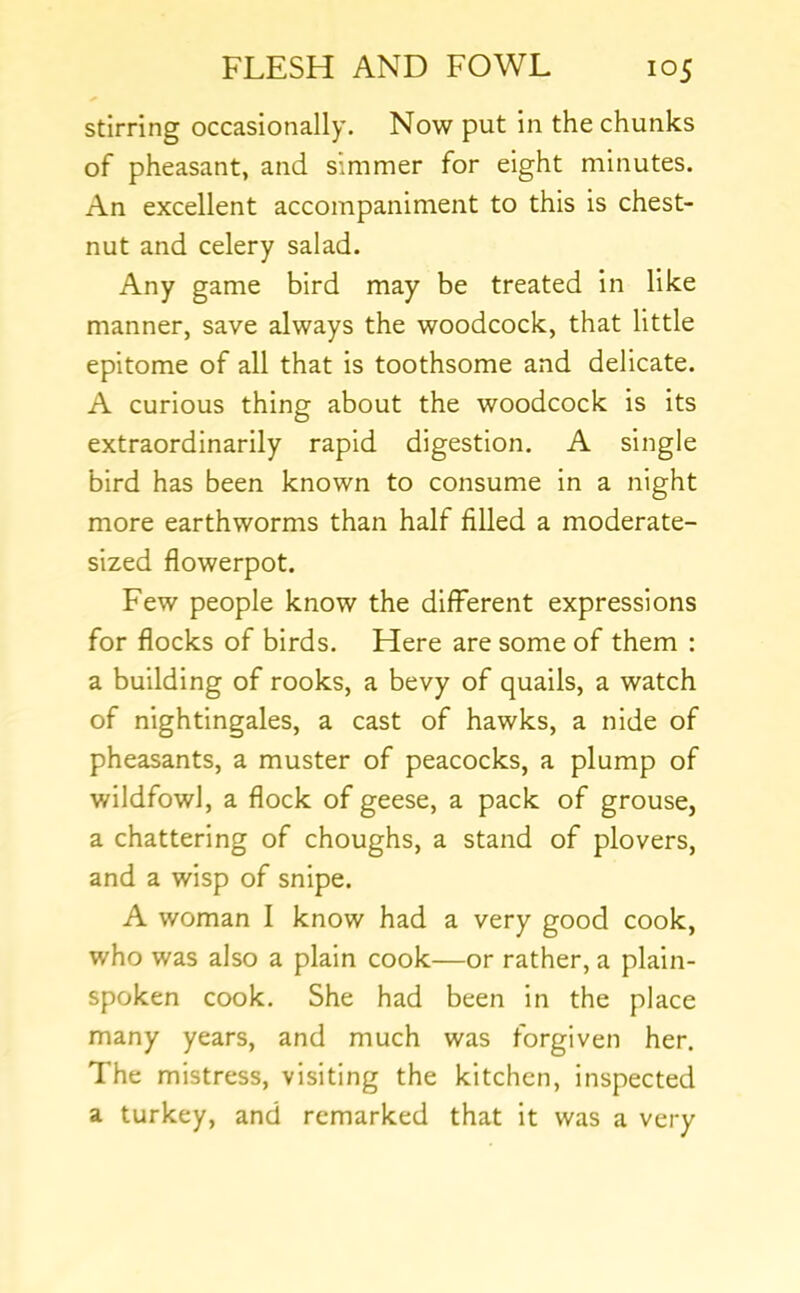 stirring occasionally. Now put in the chunks of pheasant, and simmer for eight minutes. An excellent accompaniment to this is chest- nut and celery salad. Any game bird may be treated in like manner, save always the woodcock, that little epitome of all that is toothsome and delicate. A curious thing about the woodcock is its extraordinarily rapid digestion. A single bird has been known to consume In a night more earthworms than half filled a moderate- sized flowerpot. Few people know the different expressions for flocks of birds. Here are some of them : a building of rooks, a bevy of quails, a watch of nightingales, a cast of hawks, a nide of pheasants, a muster of peacocks, a plump of wildfowl, a flock of geese, a pack of grouse, a chattering of choughs, a stand of plovers, and a wisp of snipe. A woman I know had a very good cook, who was also a plain cook—or rather, a plain- spoken cook. She had been in the place many years, and much was forgiven her. The mistress, visiting the kitchen, inspected a turkey, and remarked that it was a very
